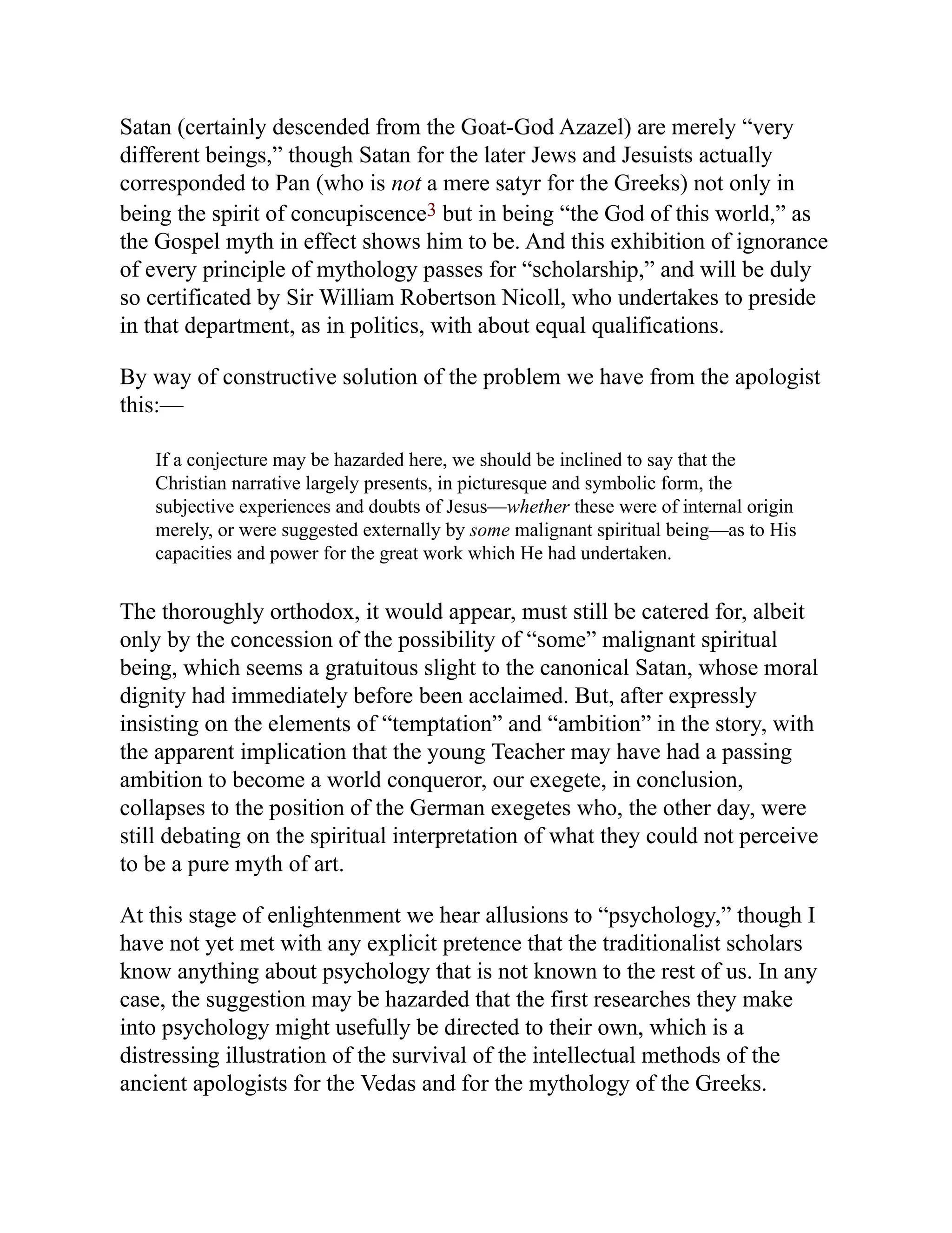 Satan (certainly descended from the Goat-God Azazel) are merely “very
different beings,” though Satan for the later Jews and Jesuists actually
corresponded to Pan (who is not a mere satyr for the Greeks) not only in
being the spirit of concupiscence3 but in being “the God of this world,” as
the Gospel myth in effect shows him to be. And this exhibition of ignorance
of every principle of mythology passes for “scholarship,” and will be duly
so certificated by Sir William Robertson Nicoll, who undertakes to preside
in that department, as in politics, with about equal qualifications.
By way of constructive solution of the problem we have from the apologist
this:—
If a conjecture may be hazarded here, we should be inclined to say that the
Christian narrative largely presents, in picturesque and symbolic form, the
subjective experiences and doubts of Jesus—whether these were of internal origin
merely, or were suggested externally by some malignant spiritual being—as to His
capacities and power for the great work which He had undertaken.
The thoroughly orthodox, it would appear, must still be catered for, albeit
only by the concession of the possibility of “some” malignant spiritual
being, which seems a gratuitous slight to the canonical Satan, whose moral
dignity had immediately before been acclaimed. But, after expressly
insisting on the elements of “temptation” and “ambition” in the story, with
the apparent implication that the young Teacher may have had a passing
ambition to become a world conqueror, our exegete, in conclusion,
collapses to the position of the German exegetes who, the other day, were
still debating on the spiritual interpretation of what they could not perceive
to be a pure myth of art.
At this stage of enlightenment we hear allusions to “psychology,” though I
have not yet met with any explicit pretence that the traditionalist scholars
know anything about psychology that is not known to the rest of us. In any
case, the suggestion may be hazarded that the first researches they make
into psychology might usefully be directed to their own, which is a
distressing illustration of the survival of the intellectual methods of the
ancient apologists for the Vedas and for the mythology of the Greeks.
 