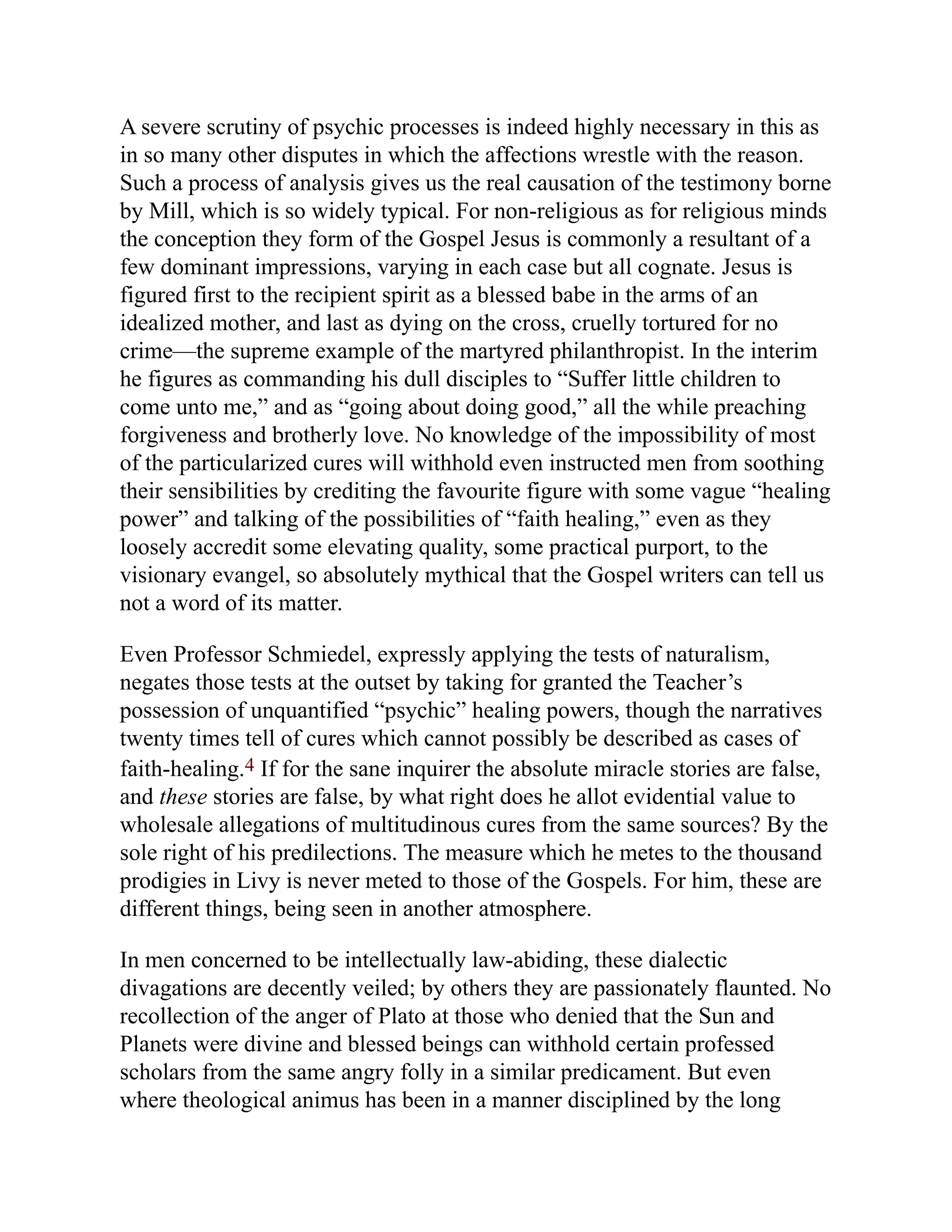 A severe scrutiny of psychic processes is indeed highly necessary in this as
in so many other disputes in which the affections wrestle with the reason.
Such a process of analysis gives us the real causation of the testimony borne
by Mill, which is so widely typical. For non-religious as for religious minds
the conception they form of the Gospel Jesus is commonly a resultant of a
few dominant impressions, varying in each case but all cognate. Jesus is
figured first to the recipient spirit as a blessed babe in the arms of an
idealized mother, and last as dying on the cross, cruelly tortured for no
crime—the supreme example of the martyred philanthropist. In the interim
he figures as commanding his dull disciples to “Suffer little children to
come unto me,” and as “going about doing good,” all the while preaching
forgiveness and brotherly love. No knowledge of the impossibility of most
of the particularized cures will withhold even instructed men from soothing
their sensibilities by crediting the favourite figure with some vague “healing
power” and talking of the possibilities of “faith healing,” even as they
loosely accredit some elevating quality, some practical purport, to the
visionary evangel, so absolutely mythical that the Gospel writers can tell us
not a word of its matter.
Even Professor Schmiedel, expressly applying the tests of naturalism,
negates those tests at the outset by taking for granted the Teacher’s
possession of unquantified “psychic” healing powers, though the narratives
twenty times tell of cures which cannot possibly be described as cases of
faith-healing.4 If for the sane inquirer the absolute miracle stories are false,
and these stories are false, by what right does he allot evidential value to
wholesale allegations of multitudinous cures from the same sources? By the
sole right of his predilections. The measure which he metes to the thousand
prodigies in Livy is never meted to those of the Gospels. For him, these are
different things, being seen in another atmosphere.
In men concerned to be intellectually law-abiding, these dialectic
divagations are decently veiled; by others they are passionately flaunted. No
recollection of the anger of Plato at those who denied that the Sun and
Planets were divine and blessed beings can withhold certain professed
scholars from the same angry folly in a similar predicament. But even
where theological animus has been in a manner disciplined by the long
 