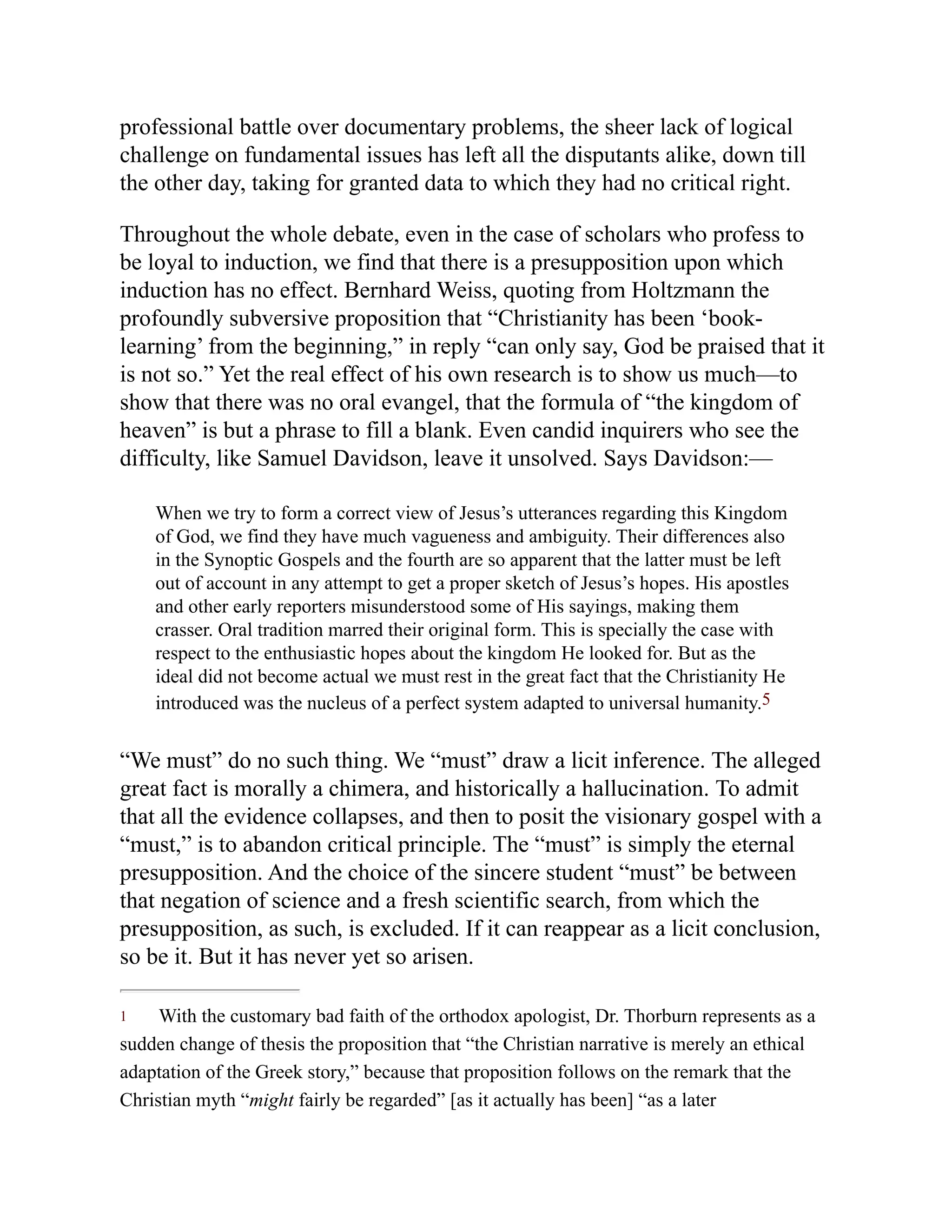 1
professional battle over documentary problems, the sheer lack of logical
challenge on fundamental issues has left all the disputants alike, down till
the other day, taking for granted data to which they had no critical right.
Throughout the whole debate, even in the case of scholars who profess to
be loyal to induction, we find that there is a presupposition upon which
induction has no effect. Bernhard Weiss, quoting from Holtzmann the
profoundly subversive proposition that “Christianity has been ‘book-
learning’ from the beginning,” in reply “can only say, God be praised that it
is not so.” Yet the real effect of his own research is to show us much—to
show that there was no oral evangel, that the formula of “the kingdom of
heaven” is but a phrase to fill a blank. Even candid inquirers who see the
difficulty, like Samuel Davidson, leave it unsolved. Says Davidson:—
When we try to form a correct view of Jesus’s utterances regarding this Kingdom
of God, we find they have much vagueness and ambiguity. Their differences also
in the Synoptic Gospels and the fourth are so apparent that the latter must be left
out of account in any attempt to get a proper sketch of Jesus’s hopes. His apostles
and other early reporters misunderstood some of His sayings, making them
crasser. Oral tradition marred their original form. This is specially the case with
respect to the enthusiastic hopes about the kingdom He looked for. But as the
ideal did not become actual we must rest in the great fact that the Christianity He
introduced was the nucleus of a perfect system adapted to universal humanity.5
“We must” do no such thing. We “must” draw a licit inference. The alleged
great fact is morally a chimera, and historically a hallucination. To admit
that all the evidence collapses, and then to posit the visionary gospel with a
“must,” is to abandon critical principle. The “must” is simply the eternal
presupposition. And the choice of the sincere student “must” be between
that negation of science and a fresh scientific search, from which the
presupposition, as such, is excluded. If it can reappear as a licit conclusion,
so be it. But it has never yet so arisen.
With the customary bad faith of the orthodox apologist, Dr. Thorburn represents as a
sudden change of thesis the proposition that “the Christian narrative is merely an ethical
adaptation of the Greek story,” because that proposition follows on the remark that the
Christian myth “might fairly be regarded” [as it actually has been] “as a later
 