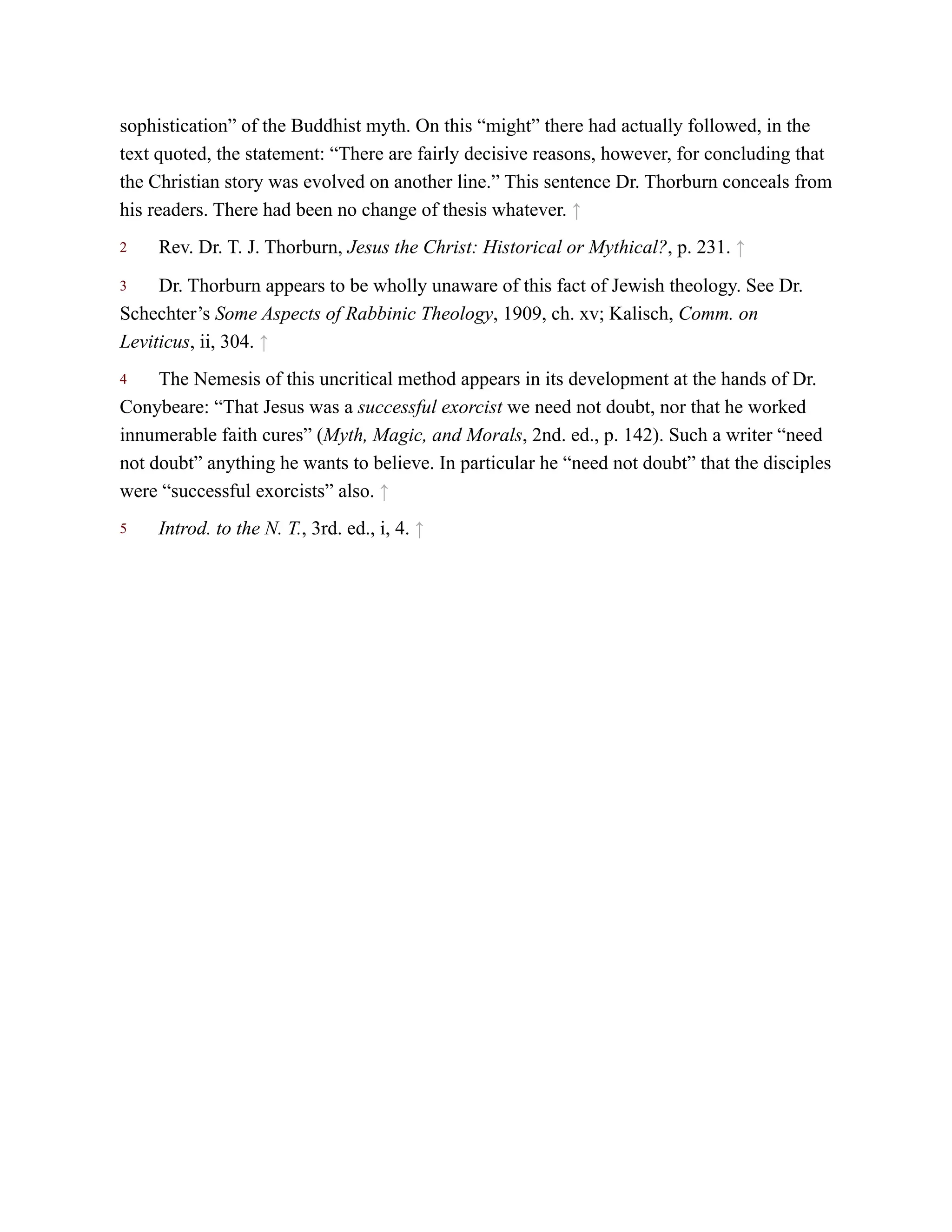 2
3
4
5
sophistication” of the Buddhist myth. On this “might” there had actually followed, in the
text quoted, the statement: “There are fairly decisive reasons, however, for concluding that
the Christian story was evolved on another line.” This sentence Dr. Thorburn conceals from
his readers. There had been no change of thesis whatever. ↑
Rev. Dr. T. J. Thorburn, Jesus the Christ: Historical or Mythical?, p. 231. ↑
Dr. Thorburn appears to be wholly unaware of this fact of Jewish theology. See Dr.
Schechter’s Some Aspects of Rabbinic Theology, 1909, ch. xv; Kalisch, Comm. on
Leviticus, ii, 304. ↑
The Nemesis of this uncritical method appears in its development at the hands of Dr.
Conybeare: “That Jesus was a successful exorcist we need not doubt, nor that he worked
innumerable faith cures” (Myth, Magic, and Morals, 2nd. ed., p. 142). Such a writer “need
not doubt” anything he wants to believe. In particular he “need not doubt” that the disciples
were “successful exorcists” also. ↑
Introd. to the N. T., 3rd. ed., i, 4. ↑
 