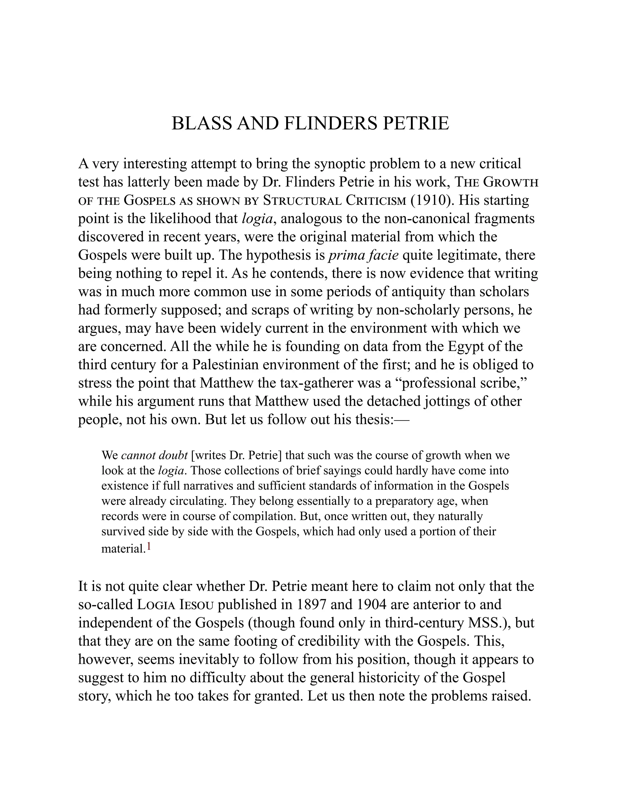 BLASS AND FLINDERS PETRIE
A very interesting attempt to bring the synoptic problem to a new critical
test has latterly been made by Dr. Flinders Petrie in his work, The Growth
of the Gospels as shown by Structural Criticism (1910). His starting
point is the likelihood that logia, analogous to the non-canonical fragments
discovered in recent years, were the original material from which the
Gospels were built up. The hypothesis is prima facie quite legitimate, there
being nothing to repel it. As he contends, there is now evidence that writing
was in much more common use in some periods of antiquity than scholars
had formerly supposed; and scraps of writing by non-scholarly persons, he
argues, may have been widely current in the environment with which we
are concerned. All the while he is founding on data from the Egypt of the
third century for a Palestinian environment of the first; and he is obliged to
stress the point that Matthew the tax-gatherer was a “professional scribe,”
while his argument runs that Matthew used the detached jottings of other
people, not his own. But let us follow out his thesis:—
We cannot doubt [writes Dr. Petrie] that such was the course of growth when we
look at the logia. Those collections of brief sayings could hardly have come into
existence if full narratives and sufficient standards of information in the Gospels
were already circulating. They belong essentially to a preparatory age, when
records were in course of compilation. But, once written out, they naturally
survived side by side with the Gospels, which had only used a portion of their
material.1
It is not quite clear whether Dr. Petrie meant here to claim not only that the
so-called Logia Iesou published in 1897 and 1904 are anterior to and
independent of the Gospels (though found only in third-century MSS.), but
that they are on the same footing of credibility with the Gospels. This,
however, seems inevitably to follow from his position, though it appears to
suggest to him no difficulty about the general historicity of the Gospel
story, which he too takes for granted. Let us then note the problems raised.
 