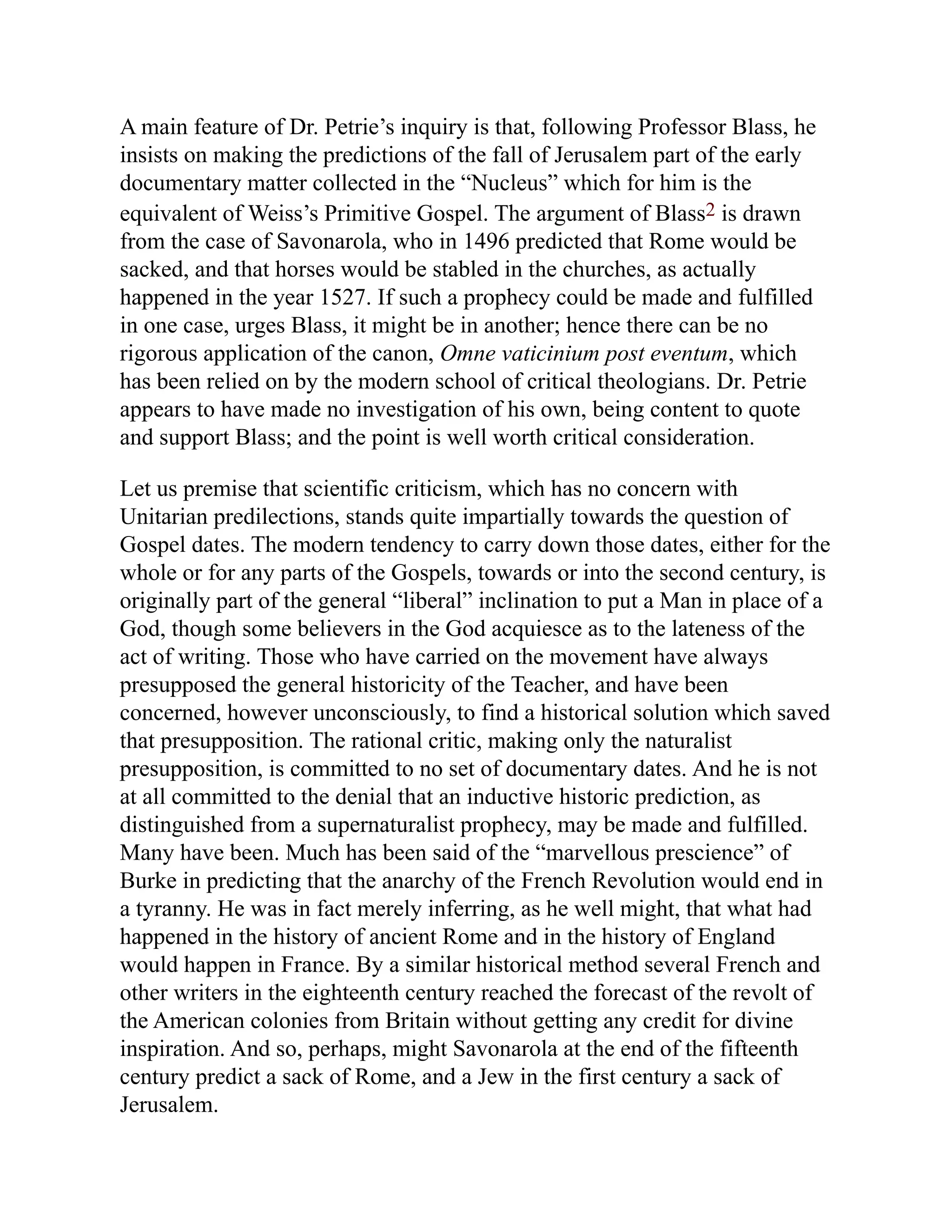 A main feature of Dr. Petrie’s inquiry is that, following Professor Blass, he
insists on making the predictions of the fall of Jerusalem part of the early
documentary matter collected in the “Nucleus” which for him is the
equivalent of Weiss’s Primitive Gospel. The argument of Blass2 is drawn
from the case of Savonarola, who in 1496 predicted that Rome would be
sacked, and that horses would be stabled in the churches, as actually
happened in the year 1527. If such a prophecy could be made and fulfilled
in one case, urges Blass, it might be in another; hence there can be no
rigorous application of the canon, Omne vaticinium post eventum, which
has been relied on by the modern school of critical theologians. Dr. Petrie
appears to have made no investigation of his own, being content to quote
and support Blass; and the point is well worth critical consideration.
Let us premise that scientific criticism, which has no concern with
Unitarian predilections, stands quite impartially towards the question of
Gospel dates. The modern tendency to carry down those dates, either for the
whole or for any parts of the Gospels, towards or into the second century, is
originally part of the general “liberal” inclination to put a Man in place of a
God, though some believers in the God acquiesce as to the lateness of the
act of writing. Those who have carried on the movement have always
presupposed the general historicity of the Teacher, and have been
concerned, however unconsciously, to find a historical solution which saved
that presupposition. The rational critic, making only the naturalist
presupposition, is committed to no set of documentary dates. And he is not
at all committed to the denial that an inductive historic prediction, as
distinguished from a supernaturalist prophecy, may be made and fulfilled.
Many have been. Much has been said of the “marvellous prescience” of
Burke in predicting that the anarchy of the French Revolution would end in
a tyranny. He was in fact merely inferring, as he well might, that what had
happened in the history of ancient Rome and in the history of England
would happen in France. By a similar historical method several French and
other writers in the eighteenth century reached the forecast of the revolt of
the American colonies from Britain without getting any credit for divine
inspiration. And so, perhaps, might Savonarola at the end of the fifteenth
century predict a sack of Rome, and a Jew in the first century a sack of
Jerusalem.
 