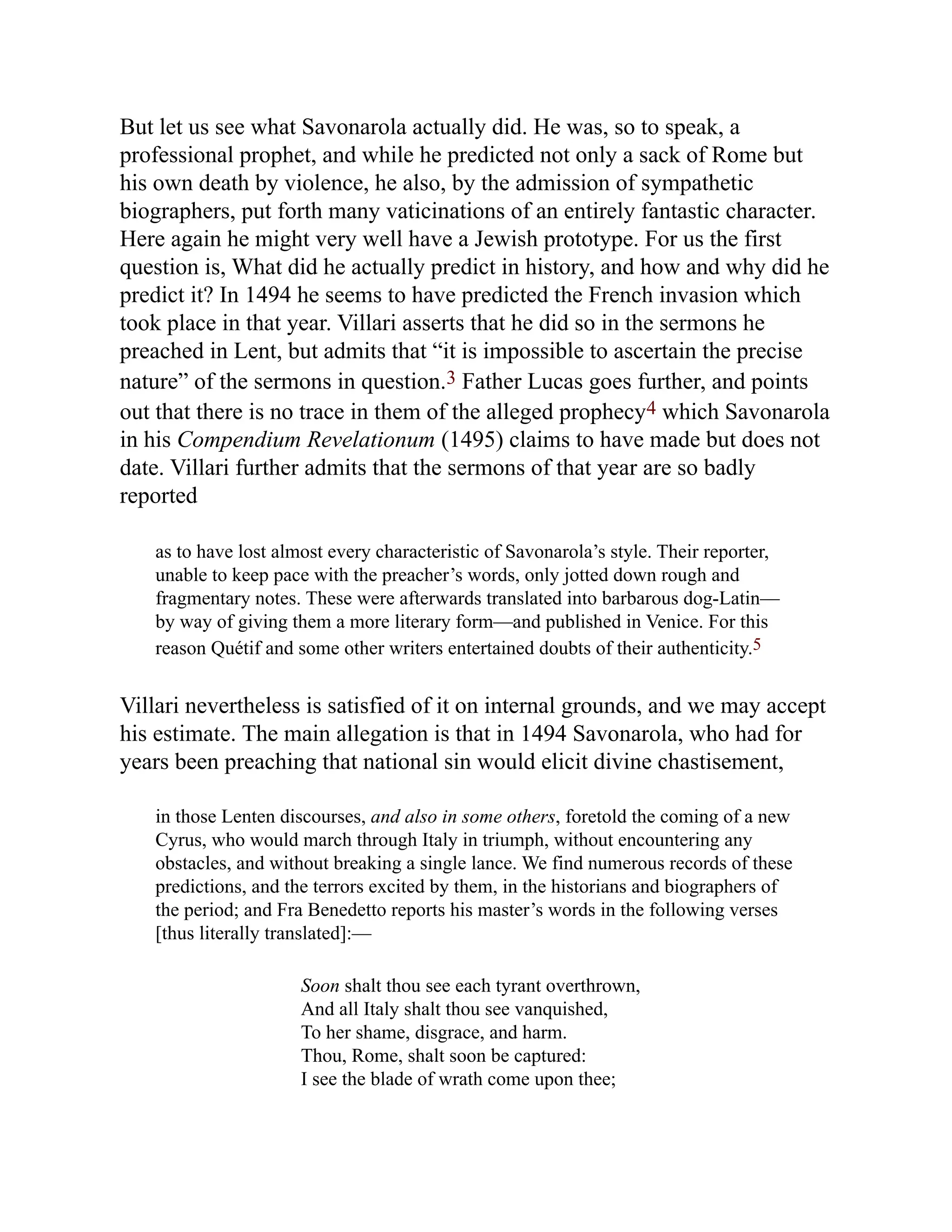But let us see what Savonarola actually did. He was, so to speak, a
professional prophet, and while he predicted not only a sack of Rome but
his own death by violence, he also, by the admission of sympathetic
biographers, put forth many vaticinations of an entirely fantastic character.
Here again he might very well have a Jewish prototype. For us the first
question is, What did he actually predict in history, and how and why did he
predict it? In 1494 he seems to have predicted the French invasion which
took place in that year. Villari asserts that he did so in the sermons he
preached in Lent, but admits that “it is impossible to ascertain the precise
nature” of the sermons in question.3 Father Lucas goes further, and points
out that there is no trace in them of the alleged prophecy4 which Savonarola
in his Compendium Revelationum (1495) claims to have made but does not
date. Villari further admits that the sermons of that year are so badly
reported
as to have lost almost every characteristic of Savonarola’s style. Their reporter,
unable to keep pace with the preacher’s words, only jotted down rough and
fragmentary notes. These were afterwards translated into barbarous dog-Latin—
by way of giving them a more literary form—and published in Venice. For this
reason Quétif and some other writers entertained doubts of their authenticity.5
Villari nevertheless is satisfied of it on internal grounds, and we may accept
his estimate. The main allegation is that in 1494 Savonarola, who had for
years been preaching that national sin would elicit divine chastisement,
in those Lenten discourses, and also in some others, foretold the coming of a new
Cyrus, who would march through Italy in triumph, without encountering any
obstacles, and without breaking a single lance. We find numerous records of these
predictions, and the terrors excited by them, in the historians and biographers of
the period; and Fra Benedetto reports his master’s words in the following verses
[thus literally translated]:—
Soon shalt thou see each tyrant overthrown,
And all Italy shalt thou see vanquished,
To her shame, disgrace, and harm.
Thou, Rome, shalt soon be captured:
I see the blade of wrath come upon thee;
 
