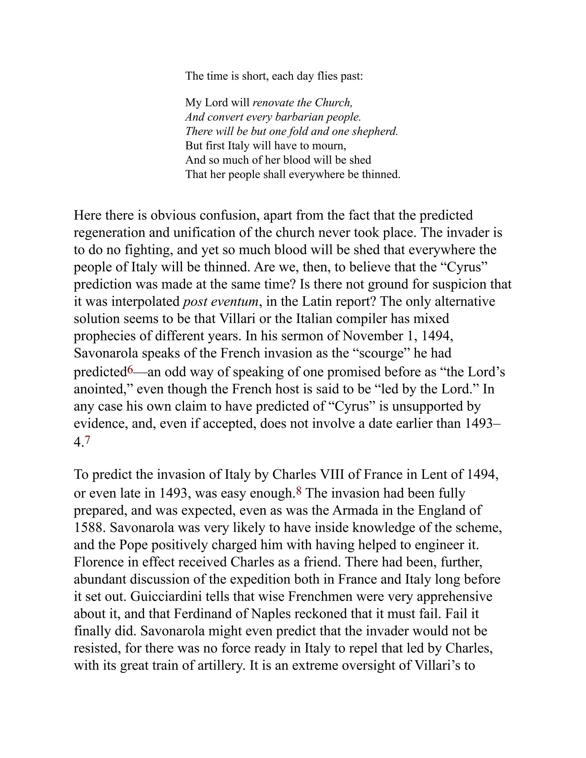 The time is short, each day flies past:
My Lord will renovate the Church,
And convert every barbarian people.
There will be but one fold and one shepherd.
But first Italy will have to mourn,
And so much of her blood will be shed
That her people shall everywhere be thinned.
Here there is obvious confusion, apart from the fact that the predicted
regeneration and unification of the church never took place. The invader is
to do no fighting, and yet so much blood will be shed that everywhere the
people of Italy will be thinned. Are we, then, to believe that the “Cyrus”
prediction was made at the same time? Is there not ground for suspicion that
it was interpolated post eventum, in the Latin report? The only alternative
solution seems to be that Villari or the Italian compiler has mixed
prophecies of different years. In his sermon of November 1, 1494,
Savonarola speaks of the French invasion as the “scourge” he had
predicted6—an odd way of speaking of one promised before as “the Lord’s
anointed,” even though the French host is said to be “led by the Lord.” In
any case his own claim to have predicted of “Cyrus” is unsupported by
evidence, and, even if accepted, does not involve a date earlier than 1493–
4.7
To predict the invasion of Italy by Charles VIII of France in Lent of 1494,
or even late in 1493, was easy enough.8 The invasion had been fully
prepared, and was expected, even as was the Armada in the England of
1588. Savonarola was very likely to have inside knowledge of the scheme,
and the Pope positively charged him with having helped to engineer it.
Florence in effect received Charles as a friend. There had been, further,
abundant discussion of the expedition both in France and Italy long before
it set out. Guicciardini tells that wise Frenchmen were very apprehensive
about it, and that Ferdinand of Naples reckoned that it must fail. Fail it
finally did. Savonarola might even predict that the invader would not be
resisted, for there was no force ready in Italy to repel that led by Charles,
with its great train of artillery. It is an extreme oversight of Villari’s to
 