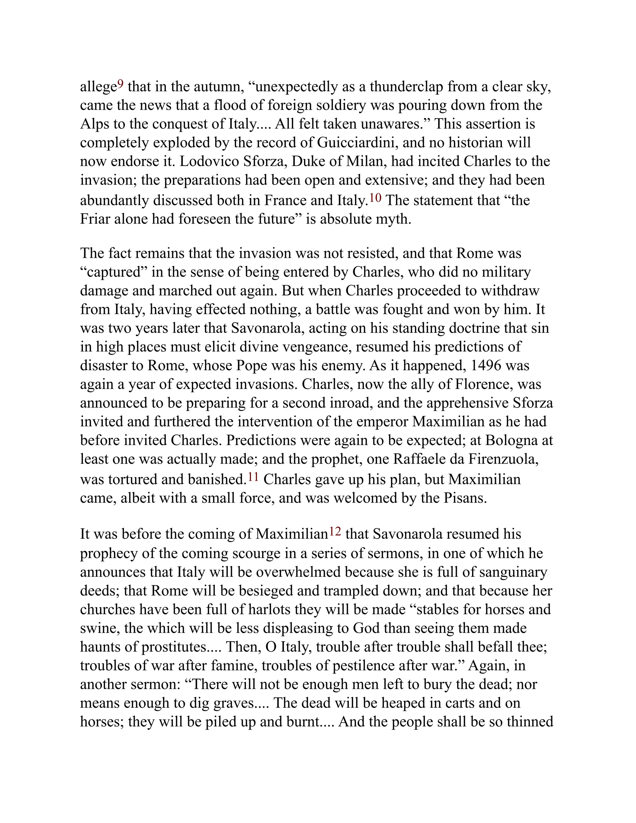 allege9 that in the autumn, “unexpectedly as a thunderclap from a clear sky,
came the news that a flood of foreign soldiery was pouring down from the
Alps to the conquest of Italy.... All felt taken unawares.” This assertion is
completely exploded by the record of Guicciardini, and no historian will
now endorse it. Lodovico Sforza, Duke of Milan, had incited Charles to the
invasion; the preparations had been open and extensive; and they had been
abundantly discussed both in France and Italy.10 The statement that “the
Friar alone had foreseen the future” is absolute myth.
The fact remains that the invasion was not resisted, and that Rome was
“captured” in the sense of being entered by Charles, who did no military
damage and marched out again. But when Charles proceeded to withdraw
from Italy, having effected nothing, a battle was fought and won by him. It
was two years later that Savonarola, acting on his standing doctrine that sin
in high places must elicit divine vengeance, resumed his predictions of
disaster to Rome, whose Pope was his enemy. As it happened, 1496 was
again a year of expected invasions. Charles, now the ally of Florence, was
announced to be preparing for a second inroad, and the apprehensive Sforza
invited and furthered the intervention of the emperor Maximilian as he had
before invited Charles. Predictions were again to be expected; at Bologna at
least one was actually made; and the prophet, one Raffaele da Firenzuola,
was tortured and banished.11 Charles gave up his plan, but Maximilian
came, albeit with a small force, and was welcomed by the Pisans.
It was before the coming of Maximilian12 that Savonarola resumed his
prophecy of the coming scourge in a series of sermons, in one of which he
announces that Italy will be overwhelmed because she is full of sanguinary
deeds; that Rome will be besieged and trampled down; and that because her
churches have been full of harlots they will be made “stables for horses and
swine, the which will be less displeasing to God than seeing them made
haunts of prostitutes.... Then, O Italy, trouble after trouble shall befall thee;
troubles of war after famine, troubles of pestilence after war.” Again, in
another sermon: “There will not be enough men left to bury the dead; nor
means enough to dig graves.... The dead will be heaped in carts and on
horses; they will be piled up and burnt.... And the people shall be so thinned
 