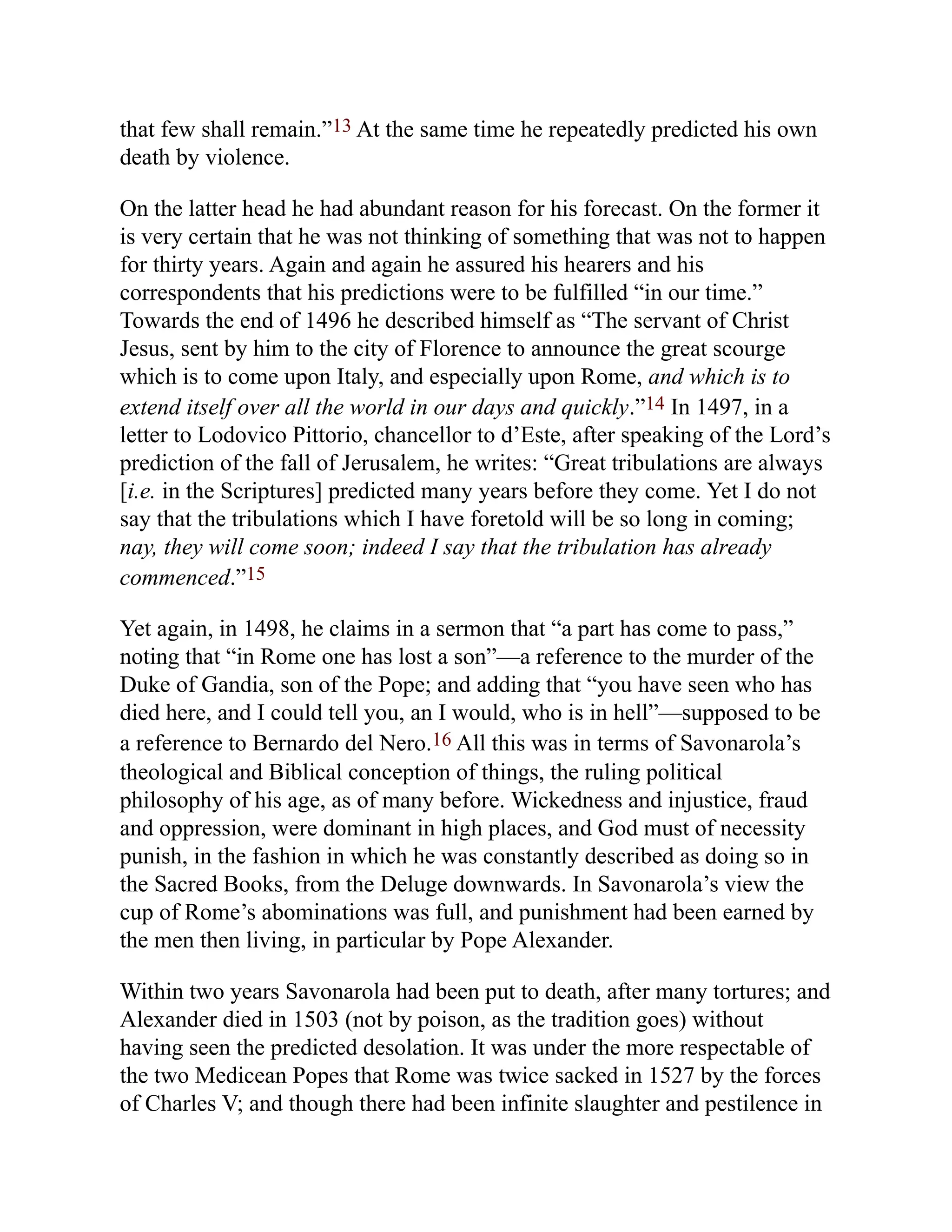 that few shall remain.”13 At the same time he repeatedly predicted his own
death by violence.
On the latter head he had abundant reason for his forecast. On the former it
is very certain that he was not thinking of something that was not to happen
for thirty years. Again and again he assured his hearers and his
correspondents that his predictions were to be fulfilled “in our time.”
Towards the end of 1496 he described himself as “The servant of Christ
Jesus, sent by him to the city of Florence to announce the great scourge
which is to come upon Italy, and especially upon Rome, and which is to
extend itself over all the world in our days and quickly.”14 In 1497, in a
letter to Lodovico Pittorio, chancellor to d’Este, after speaking of the Lord’s
prediction of the fall of Jerusalem, he writes: “Great tribulations are always
[i.e. in the Scriptures] predicted many years before they come. Yet I do not
say that the tribulations which I have foretold will be so long in coming;
nay, they will come soon; indeed I say that the tribulation has already
commenced.”15
Yet again, in 1498, he claims in a sermon that “a part has come to pass,”
noting that “in Rome one has lost a son”—a reference to the murder of the
Duke of Gandia, son of the Pope; and adding that “you have seen who has
died here, and I could tell you, an I would, who is in hell”—supposed to be
a reference to Bernardo del Nero.16 All this was in terms of Savonarola’s
theological and Biblical conception of things, the ruling political
philosophy of his age, as of many before. Wickedness and injustice, fraud
and oppression, were dominant in high places, and God must of necessity
punish, in the fashion in which he was constantly described as doing so in
the Sacred Books, from the Deluge downwards. In Savonarola’s view the
cup of Rome’s abominations was full, and punishment had been earned by
the men then living, in particular by Pope Alexander.
Within two years Savonarola had been put to death, after many tortures; and
Alexander died in 1503 (not by poison, as the tradition goes) without
having seen the predicted desolation. It was under the more respectable of
the two Medicean Popes that Rome was twice sacked in 1527 by the forces
of Charles V; and though there had been infinite slaughter and pestilence in
 