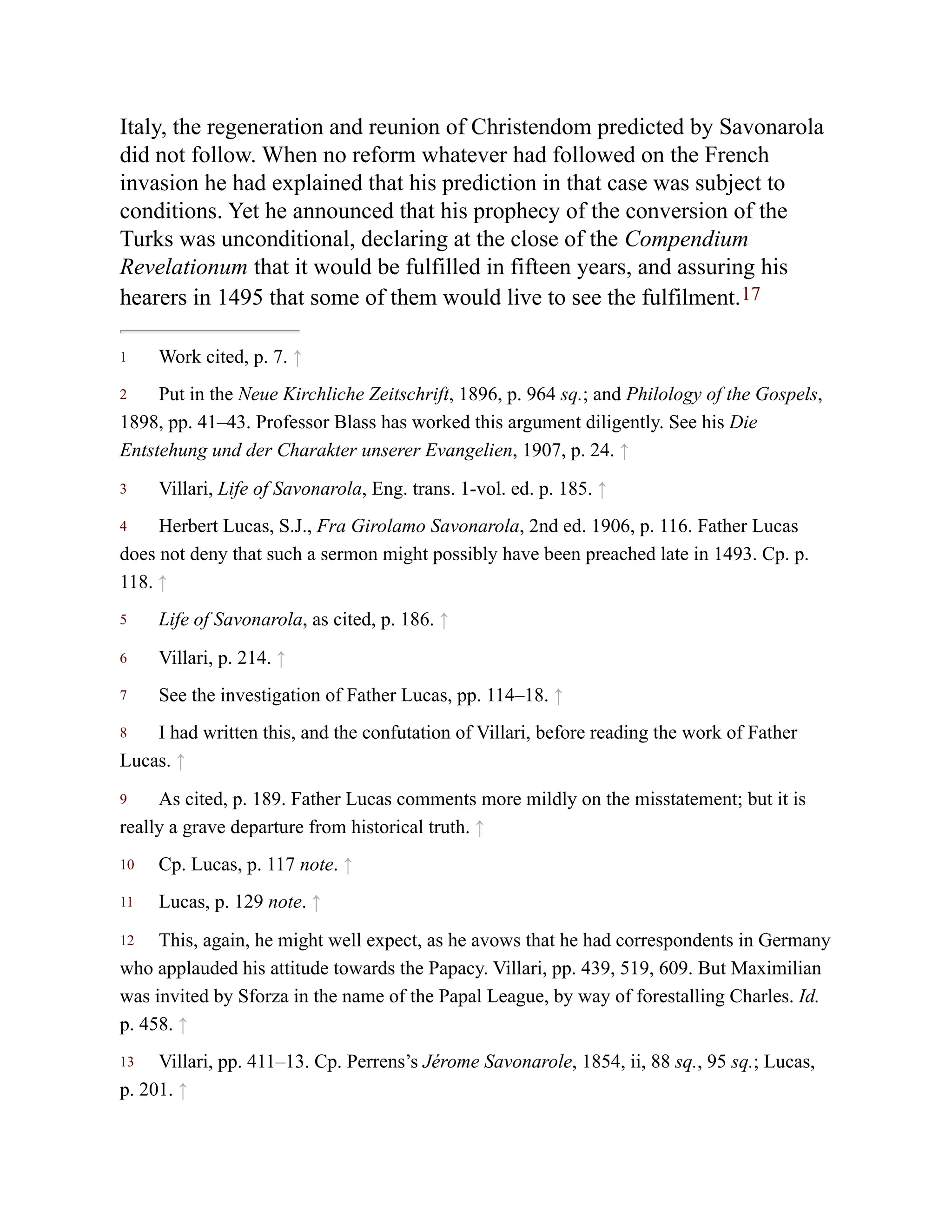 1
2
3
4
5
6
7
8
9
10
11
12
13
Italy, the regeneration and reunion of Christendom predicted by Savonarola
did not follow. When no reform whatever had followed on the French
invasion he had explained that his prediction in that case was subject to
conditions. Yet he announced that his prophecy of the conversion of the
Turks was unconditional, declaring at the close of the Compendium
Revelationum that it would be fulfilled in fifteen years, and assuring his
hearers in 1495 that some of them would live to see the fulfilment.17
Work cited, p. 7. ↑
Put in the Neue Kirchliche Zeitschrift, 1896, p. 964 sq.; and Philology of the Gospels,
1898, pp. 41–43. Professor Blass has worked this argument diligently. See his Die
Entstehung und der Charakter unserer Evangelien, 1907, p. 24. ↑
Villari, Life of Savonarola, Eng. trans. 1-vol. ed. p. 185. ↑
Herbert Lucas, S.J., Fra Girolamo Savonarola, 2nd ed. 1906, p. 116. Father Lucas
does not deny that such a sermon might possibly have been preached late in 1493. Cp. p.
118. ↑
Life of Savonarola, as cited, p. 186. ↑
Villari, p. 214. ↑
See the investigation of Father Lucas, pp. 114–18. ↑
I had written this, and the confutation of Villari, before reading the work of Father
Lucas. ↑
As cited, p. 189. Father Lucas comments more mildly on the misstatement; but it is
really a grave departure from historical truth. ↑
Cp. Lucas, p. 117 note. ↑
Lucas, p. 129 note. ↑
This, again, he might well expect, as he avows that he had correspondents in Germany
who applauded his attitude towards the Papacy. Villari, pp. 439, 519, 609. But Maximilian
was invited by Sforza in the name of the Papal League, by way of forestalling Charles. Id.
p. 458. ↑
Villari, pp. 411–13. Cp. Perrens’s Jérome Savonarole, 1854, ii, 88 sq., 95 sq.; Lucas,
p. 201. ↑
 