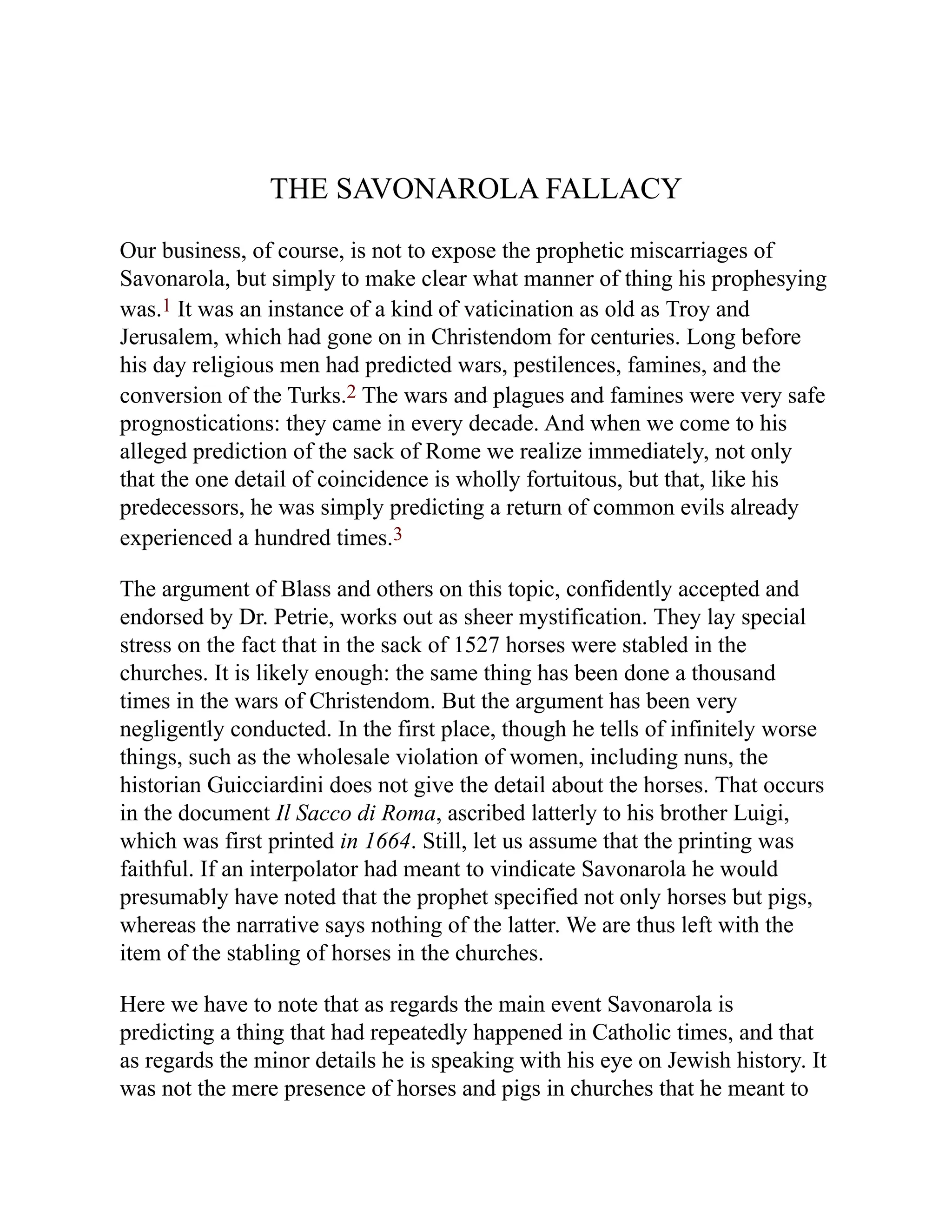THE SAVONAROLA FALLACY
Our business, of course, is not to expose the prophetic miscarriages of
Savonarola, but simply to make clear what manner of thing his prophesying
was.1 It was an instance of a kind of vaticination as old as Troy and
Jerusalem, which had gone on in Christendom for centuries. Long before
his day religious men had predicted wars, pestilences, famines, and the
conversion of the Turks.2 The wars and plagues and famines were very safe
prognostications: they came in every decade. And when we come to his
alleged prediction of the sack of Rome we realize immediately, not only
that the one detail of coincidence is wholly fortuitous, but that, like his
predecessors, he was simply predicting a return of common evils already
experienced a hundred times.3
The argument of Blass and others on this topic, confidently accepted and
endorsed by Dr. Petrie, works out as sheer mystification. They lay special
stress on the fact that in the sack of 1527 horses were stabled in the
churches. It is likely enough: the same thing has been done a thousand
times in the wars of Christendom. But the argument has been very
negligently conducted. In the first place, though he tells of infinitely worse
things, such as the wholesale violation of women, including nuns, the
historian Guicciardini does not give the detail about the horses. That occurs
in the document Il Sacco di Roma, ascribed latterly to his brother Luigi,
which was first printed in 1664. Still, let us assume that the printing was
faithful. If an interpolator had meant to vindicate Savonarola he would
presumably have noted that the prophet specified not only horses but pigs,
whereas the narrative says nothing of the latter. We are thus left with the
item of the stabling of horses in the churches.
Here we have to note that as regards the main event Savonarola is
predicting a thing that had repeatedly happened in Catholic times, and that
as regards the minor details he is speaking with his eye on Jewish history. It
was not the mere presence of horses and pigs in churches that he meant to
 