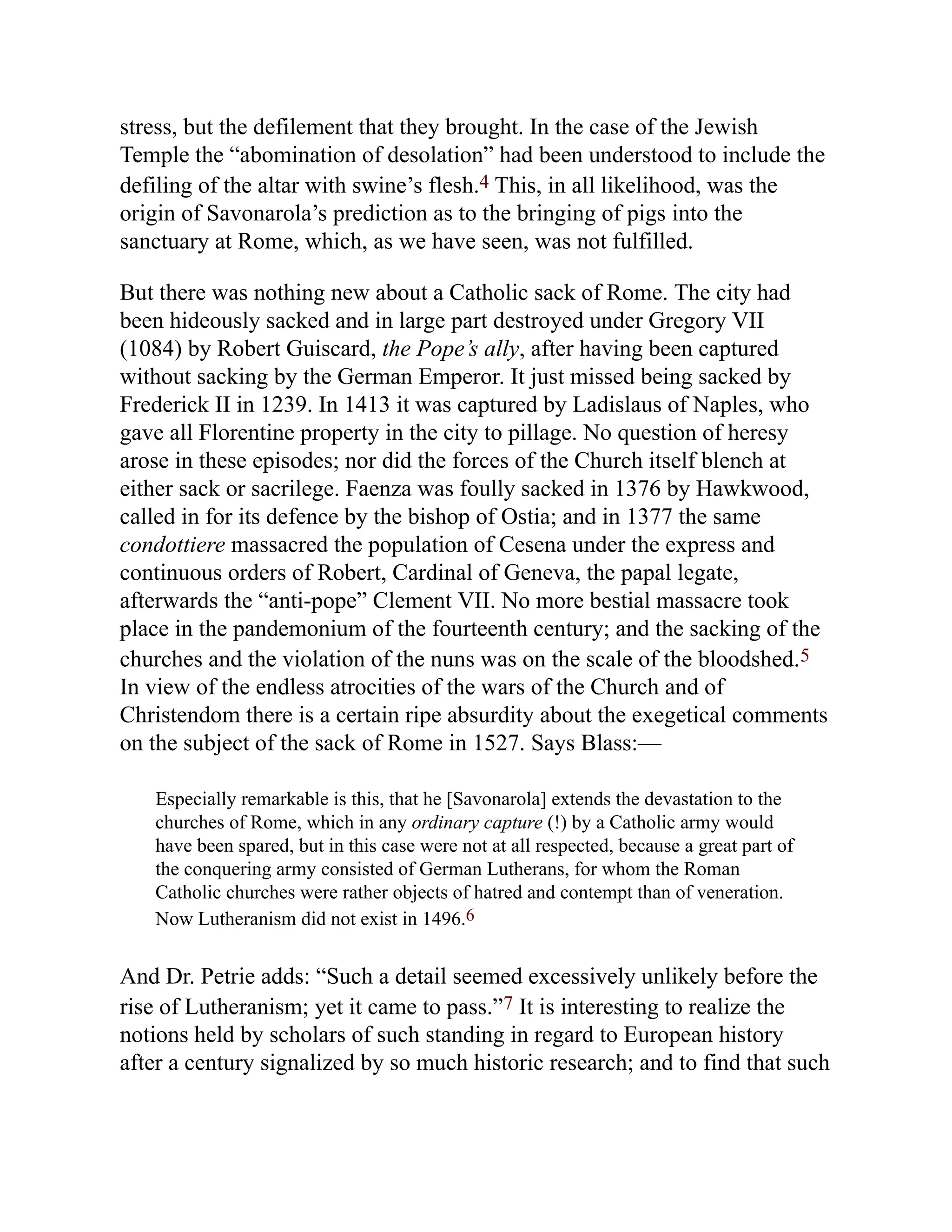 stress, but the defilement that they brought. In the case of the Jewish
Temple the “abomination of desolation” had been understood to include the
defiling of the altar with swine’s flesh.4 This, in all likelihood, was the
origin of Savonarola’s prediction as to the bringing of pigs into the
sanctuary at Rome, which, as we have seen, was not fulfilled.
But there was nothing new about a Catholic sack of Rome. The city had
been hideously sacked and in large part destroyed under Gregory VII
(1084) by Robert Guiscard, the Pope’s ally, after having been captured
without sacking by the German Emperor. It just missed being sacked by
Frederick II in 1239. In 1413 it was captured by Ladislaus of Naples, who
gave all Florentine property in the city to pillage. No question of heresy
arose in these episodes; nor did the forces of the Church itself blench at
either sack or sacrilege. Faenza was foully sacked in 1376 by Hawkwood,
called in for its defence by the bishop of Ostia; and in 1377 the same
condottiere massacred the population of Cesena under the express and
continuous orders of Robert, Cardinal of Geneva, the papal legate,
afterwards the “anti-pope” Clement VII. No more bestial massacre took
place in the pandemonium of the fourteenth century; and the sacking of the
churches and the violation of the nuns was on the scale of the bloodshed.5
In view of the endless atrocities of the wars of the Church and of
Christendom there is a certain ripe absurdity about the exegetical comments
on the subject of the sack of Rome in 1527. Says Blass:—
Especially remarkable is this, that he [Savonarola] extends the devastation to the
churches of Rome, which in any ordinary capture (!) by a Catholic army would
have been spared, but in this case were not at all respected, because a great part of
the conquering army consisted of German Lutherans, for whom the Roman
Catholic churches were rather objects of hatred and contempt than of veneration.
Now Lutheranism did not exist in 1496.6
And Dr. Petrie adds: “Such a detail seemed excessively unlikely before the
rise of Lutheranism; yet it came to pass.”7 It is interesting to realize the
notions held by scholars of such standing in regard to European history
after a century signalized by so much historic research; and to find that such
 