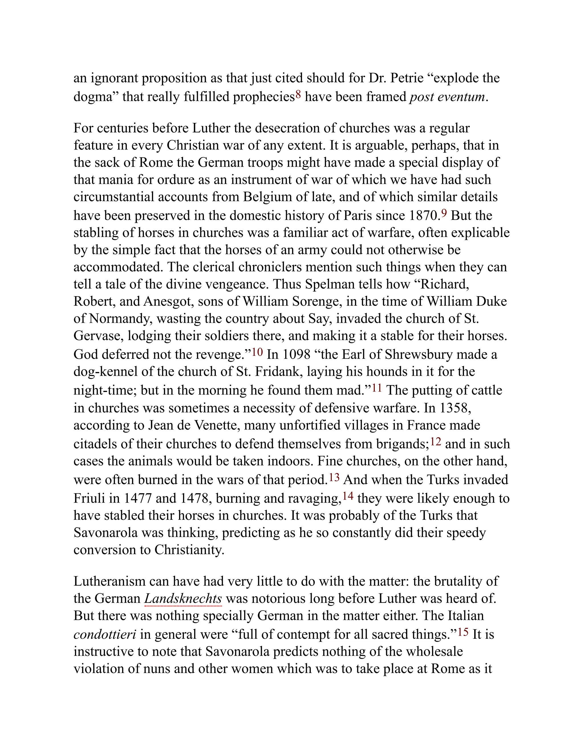 an ignorant proposition as that just cited should for Dr. Petrie “explode the
dogma” that really fulfilled prophecies8 have been framed post eventum.
For centuries before Luther the desecration of churches was a regular
feature in every Christian war of any extent. It is arguable, perhaps, that in
the sack of Rome the German troops might have made a special display of
that mania for ordure as an instrument of war of which we have had such
circumstantial accounts from Belgium of late, and of which similar details
have been preserved in the domestic history of Paris since 1870.9 But the
stabling of horses in churches was a familiar act of warfare, often explicable
by the simple fact that the horses of an army could not otherwise be
accommodated. The clerical chroniclers mention such things when they can
tell a tale of the divine vengeance. Thus Spelman tells how “Richard,
Robert, and Anesgot, sons of William Sorenge, in the time of William Duke
of Normandy, wasting the country about Say, invaded the church of St.
Gervase, lodging their soldiers there, and making it a stable for their horses.
God deferred not the revenge.”10 In 1098 “the Earl of Shrewsbury made a
dog-kennel of the church of St. Fridank, laying his hounds in it for the
night-time; but in the morning he found them mad.”11 The putting of cattle
in churches was sometimes a necessity of defensive warfare. In 1358,
according to Jean de Venette, many unfortified villages in France made
citadels of their churches to defend themselves from brigands;12 and in such
cases the animals would be taken indoors. Fine churches, on the other hand,
were often burned in the wars of that period.13 And when the Turks invaded
Friuli in 1477 and 1478, burning and ravaging,14 they were likely enough to
have stabled their horses in churches. It was probably of the Turks that
Savonarola was thinking, predicting as he so constantly did their speedy
conversion to Christianity.
Lutheranism can have had very little to do with the matter: the brutality of
the German Landsknechts was notorious long before Luther was heard of.
But there was nothing specially German in the matter either. The Italian
condottieri in general were “full of contempt for all sacred things.”15 It is
instructive to note that Savonarola predicts nothing of the wholesale
violation of nuns and other women which was to take place at Rome as it
 