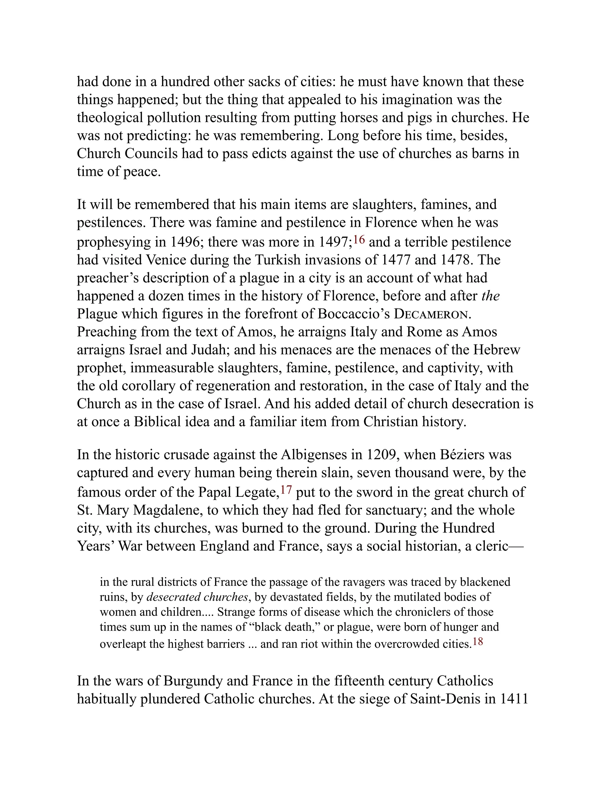 had done in a hundred other sacks of cities: he must have known that these
things happened; but the thing that appealed to his imagination was the
theological pollution resulting from putting horses and pigs in churches. He
was not predicting: he was remembering. Long before his time, besides,
Church Councils had to pass edicts against the use of churches as barns in
time of peace.
It will be remembered that his main items are slaughters, famines, and
pestilences. There was famine and pestilence in Florence when he was
prophesying in 1496; there was more in 1497;16 and a terrible pestilence
had visited Venice during the Turkish invasions of 1477 and 1478. The
preacher’s description of a plague in a city is an account of what had
happened a dozen times in the history of Florence, before and after the
Plague which figures in the forefront of Boccaccio’s Decameron.
Preaching from the text of Amos, he arraigns Italy and Rome as Amos
arraigns Israel and Judah; and his menaces are the menaces of the Hebrew
prophet, immeasurable slaughters, famine, pestilence, and captivity, with
the old corollary of regeneration and restoration, in the case of Italy and the
Church as in the case of Israel. And his added detail of church desecration is
at once a Biblical idea and a familiar item from Christian history.
In the historic crusade against the Albigenses in 1209, when Béziers was
captured and every human being therein slain, seven thousand were, by the
famous order of the Papal Legate,17 put to the sword in the great church of
St. Mary Magdalene, to which they had fled for sanctuary; and the whole
city, with its churches, was burned to the ground. During the Hundred
Years’ War between England and France, says a social historian, a cleric—
in the rural districts of France the passage of the ravagers was traced by blackened
ruins, by desecrated churches, by devastated fields, by the mutilated bodies of
women and children.... Strange forms of disease which the chroniclers of those
times sum up in the names of “black death,” or plague, were born of hunger and
overleapt the highest barriers ... and ran riot within the overcrowded cities.18
In the wars of Burgundy and France in the fifteenth century Catholics
habitually plundered Catholic churches. At the siege of Saint-Denis in 1411
 