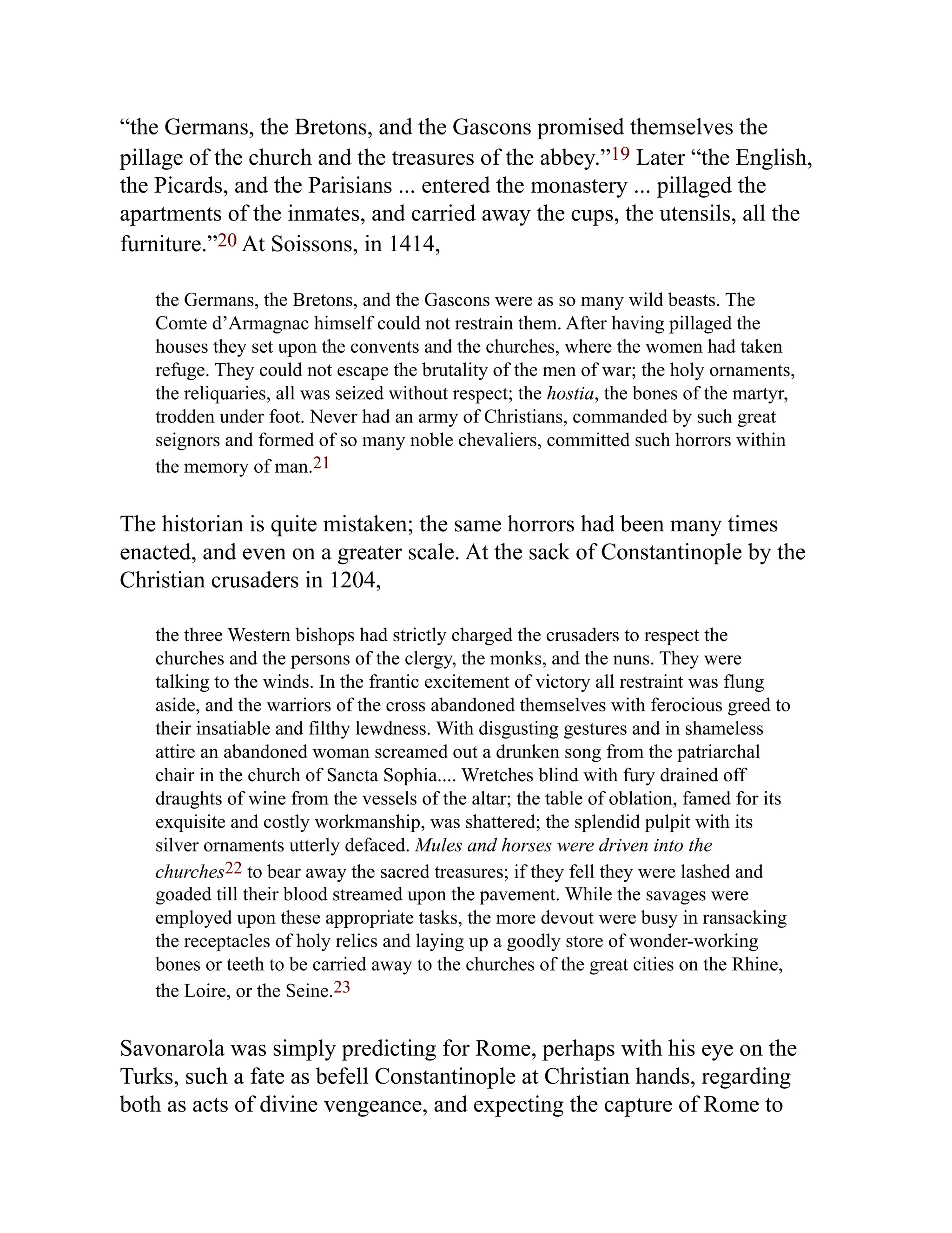 “the Germans, the Bretons, and the Gascons promised themselves the
pillage of the church and the treasures of the abbey.”19 Later “the English,
the Picards, and the Parisians ... entered the monastery ... pillaged the
apartments of the inmates, and carried away the cups, the utensils, all the
furniture.”20 At Soissons, in 1414,
the Germans, the Bretons, and the Gascons were as so many wild beasts. The
Comte d’Armagnac himself could not restrain them. After having pillaged the
houses they set upon the convents and the churches, where the women had taken
refuge. They could not escape the brutality of the men of war; the holy ornaments,
the reliquaries, all was seized without respect; the hostia, the bones of the martyr,
trodden under foot. Never had an army of Christians, commanded by such great
seignors and formed of so many noble chevaliers, committed such horrors within
the memory of man.21
The historian is quite mistaken; the same horrors had been many times
enacted, and even on a greater scale. At the sack of Constantinople by the
Christian crusaders in 1204,
the three Western bishops had strictly charged the crusaders to respect the
churches and the persons of the clergy, the monks, and the nuns. They were
talking to the winds. In the frantic excitement of victory all restraint was flung
aside, and the warriors of the cross abandoned themselves with ferocious greed to
their insatiable and filthy lewdness. With disgusting gestures and in shameless
attire an abandoned woman screamed out a drunken song from the patriarchal
chair in the church of Sancta Sophia.... Wretches blind with fury drained off
draughts of wine from the vessels of the altar; the table of oblation, famed for its
exquisite and costly workmanship, was shattered; the splendid pulpit with its
silver ornaments utterly defaced. Mules and horses were driven into the
churches22 to bear away the sacred treasures; if they fell they were lashed and
goaded till their blood streamed upon the pavement. While the savages were
employed upon these appropriate tasks, the more devout were busy in ransacking
the receptacles of holy relics and laying up a goodly store of wonder-working
bones or teeth to be carried away to the churches of the great cities on the Rhine,
the Loire, or the Seine.23
Savonarola was simply predicting for Rome, perhaps with his eye on the
Turks, such a fate as befell Constantinople at Christian hands, regarding
both as acts of divine vengeance, and expecting the capture of Rome to
 