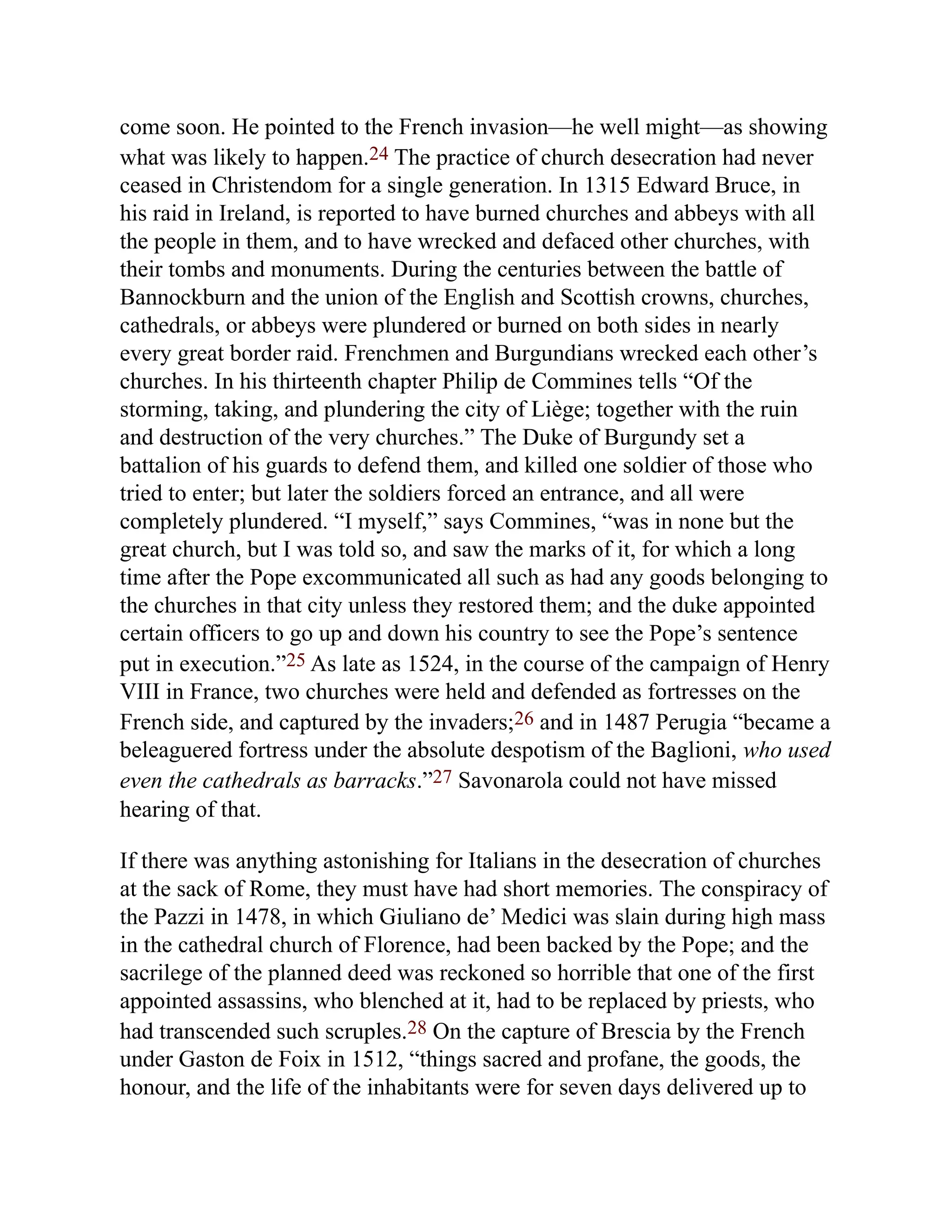come soon. He pointed to the French invasion—he well might—as showing
what was likely to happen.24 The practice of church desecration had never
ceased in Christendom for a single generation. In 1315 Edward Bruce, in
his raid in Ireland, is reported to have burned churches and abbeys with all
the people in them, and to have wrecked and defaced other churches, with
their tombs and monuments. During the centuries between the battle of
Bannockburn and the union of the English and Scottish crowns, churches,
cathedrals, or abbeys were plundered or burned on both sides in nearly
every great border raid. Frenchmen and Burgundians wrecked each other’s
churches. In his thirteenth chapter Philip de Commines tells “Of the
storming, taking, and plundering the city of Liège; together with the ruin
and destruction of the very churches.” The Duke of Burgundy set a
battalion of his guards to defend them, and killed one soldier of those who
tried to enter; but later the soldiers forced an entrance, and all were
completely plundered. “I myself,” says Commines, “was in none but the
great church, but I was told so, and saw the marks of it, for which a long
time after the Pope excommunicated all such as had any goods belonging to
the churches in that city unless they restored them; and the duke appointed
certain officers to go up and down his country to see the Pope’s sentence
put in execution.”25 As late as 1524, in the course of the campaign of Henry
VIII in France, two churches were held and defended as fortresses on the
French side, and captured by the invaders;26 and in 1487 Perugia “became a
beleaguered fortress under the absolute despotism of the Baglioni, who used
even the cathedrals as barracks.”27 Savonarola could not have missed
hearing of that.
If there was anything astonishing for Italians in the desecration of churches
at the sack of Rome, they must have had short memories. The conspiracy of
the Pazzi in 1478, in which Giuliano de’ Medici was slain during high mass
in the cathedral church of Florence, had been backed by the Pope; and the
sacrilege of the planned deed was reckoned so horrible that one of the first
appointed assassins, who blenched at it, had to be replaced by priests, who
had transcended such scruples.28 On the capture of Brescia by the French
under Gaston de Foix in 1512, “things sacred and profane, the goods, the
honour, and the life of the inhabitants were for seven days delivered up to
 