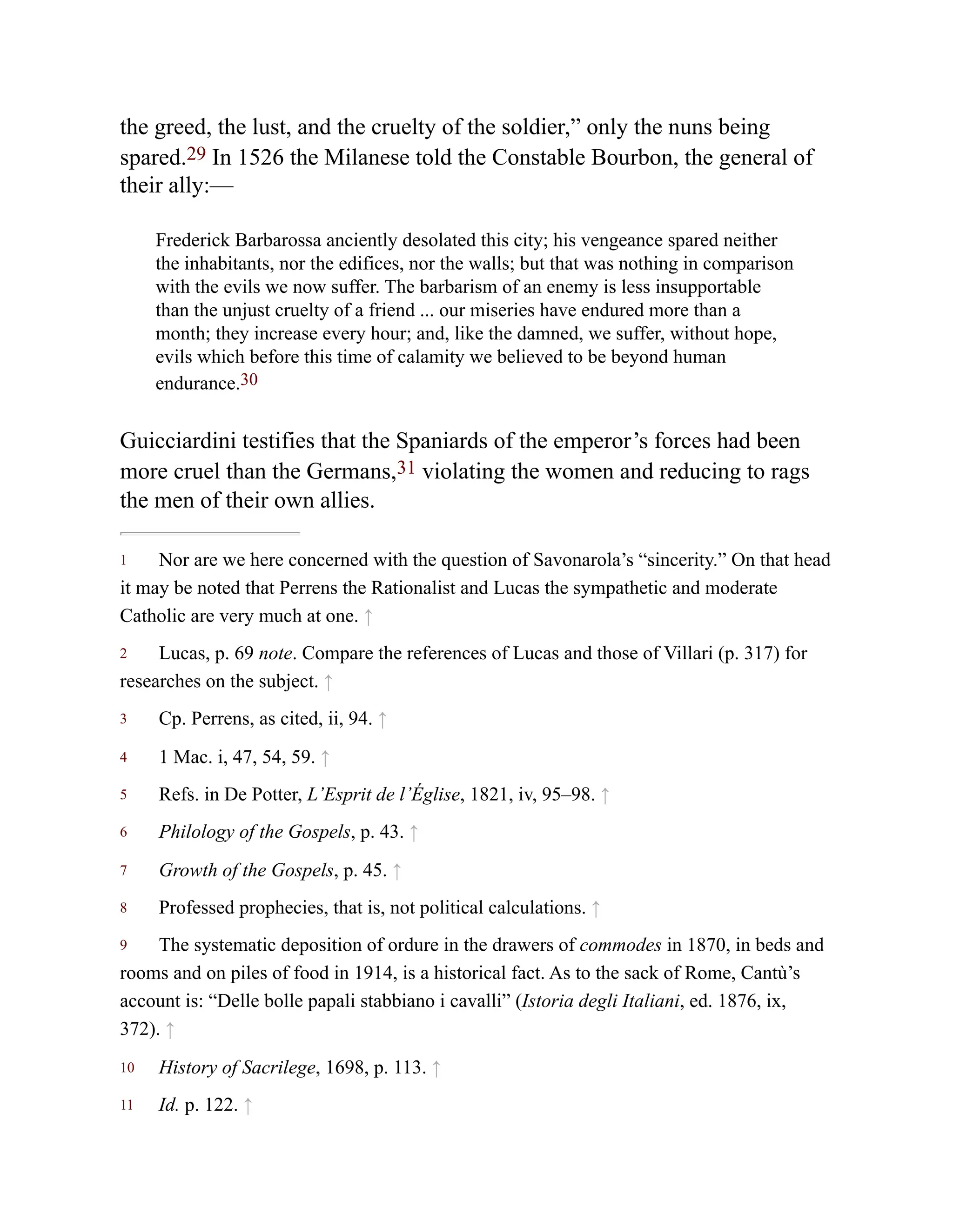 1
2
3
4
5
6
7
8
9
10
11
the greed, the lust, and the cruelty of the soldier,” only the nuns being
spared.29 In 1526 the Milanese told the Constable Bourbon, the general of
their ally:—
Frederick Barbarossa anciently desolated this city; his vengeance spared neither
the inhabitants, nor the edifices, nor the walls; but that was nothing in comparison
with the evils we now suffer. The barbarism of an enemy is less insupportable
than the unjust cruelty of a friend ... our miseries have endured more than a
month; they increase every hour; and, like the damned, we suffer, without hope,
evils which before this time of calamity we believed to be beyond human
endurance.30
Guicciardini testifies that the Spaniards of the emperor’s forces had been
more cruel than the Germans,31 violating the women and reducing to rags
the men of their own allies.
Nor are we here concerned with the question of Savonarola’s “sincerity.” On that head
it may be noted that Perrens the Rationalist and Lucas the sympathetic and moderate
Catholic are very much at one. ↑
Lucas, p. 69 note. Compare the references of Lucas and those of Villari (p. 317) for
researches on the subject. ↑
Cp. Perrens, as cited, ii, 94. ↑
1 Mac. i, 47, 54, 59. ↑
Refs. in De Potter, L’Esprit de l’Église, 1821, iv, 95–98. ↑
Philology of the Gospels, p. 43. ↑
Growth of the Gospels, p. 45. ↑
Professed prophecies, that is, not political calculations. ↑
The systematic deposition of ordure in the drawers of commodes in 1870, in beds and
rooms and on piles of food in 1914, is a historical fact. As to the sack of Rome, Cantù’s
account is: “Delle bolle papali stabbiano i cavalli” (Istoria degli Italiani, ed. 1876, ix,
372). ↑
History of Sacrilege, 1698, p. 113. ↑
Id. p. 122. ↑
 