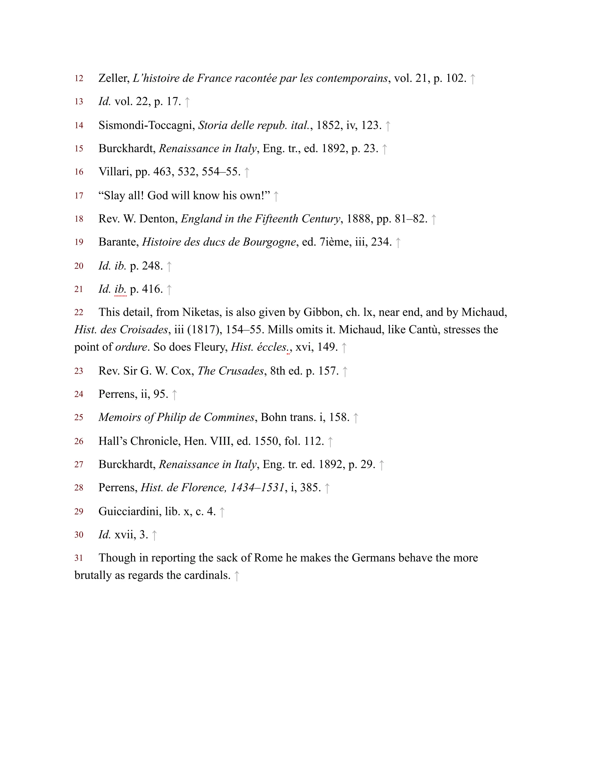 12
13
14
15
16
17
18
19
20
21
22
23
24
25
26
27
28
29
30
31
Zeller, L’histoire de France racontée par les contemporains, vol. 21, p. 102. ↑
Id. vol. 22, p. 17. ↑
Sismondi-Toccagni, Storia delle repub. ital., 1852, iv, 123. ↑
Burckhardt, Renaissance in Italy, Eng. tr., ed. 1892, p. 23. ↑
Villari, pp. 463, 532, 554–55. ↑
“Slay all! God will know his own!” ↑
Rev. W. Denton, England in the Fifteenth Century, 1888, pp. 81–82. ↑
Barante, Histoire des ducs de Bourgogne, ed. 7ième, iii, 234. ↑
Id. ib. p. 248. ↑
Id. ib. p. 416. ↑
This detail, from Niketas, is also given by Gibbon, ch. lx, near end, and by Michaud,
Hist. des Croisades, iii (1817), 154–55. Mills omits it. Michaud, like Cantù, stresses the
point of ordure. So does Fleury, Hist. éccles., xvi, 149. ↑
Rev. Sir G. W. Cox, The Crusades, 8th ed. p. 157. ↑
Perrens, ii, 95. ↑
Memoirs of Philip de Commines, Bohn trans. i, 158. ↑
Hall’s Chronicle, Hen. VIII, ed. 1550, fol. 112. ↑
Burckhardt, Renaissance in Italy, Eng. tr. ed. 1892, p. 29. ↑
Perrens, Hist. de Florence, 1434–1531, i, 385. ↑
Guicciardini, lib. x, c. 4. ↑
Id. xvii, 3. ↑
Though in reporting the sack of Rome he makes the Germans behave the more
brutally as regards the cardinals. ↑
 