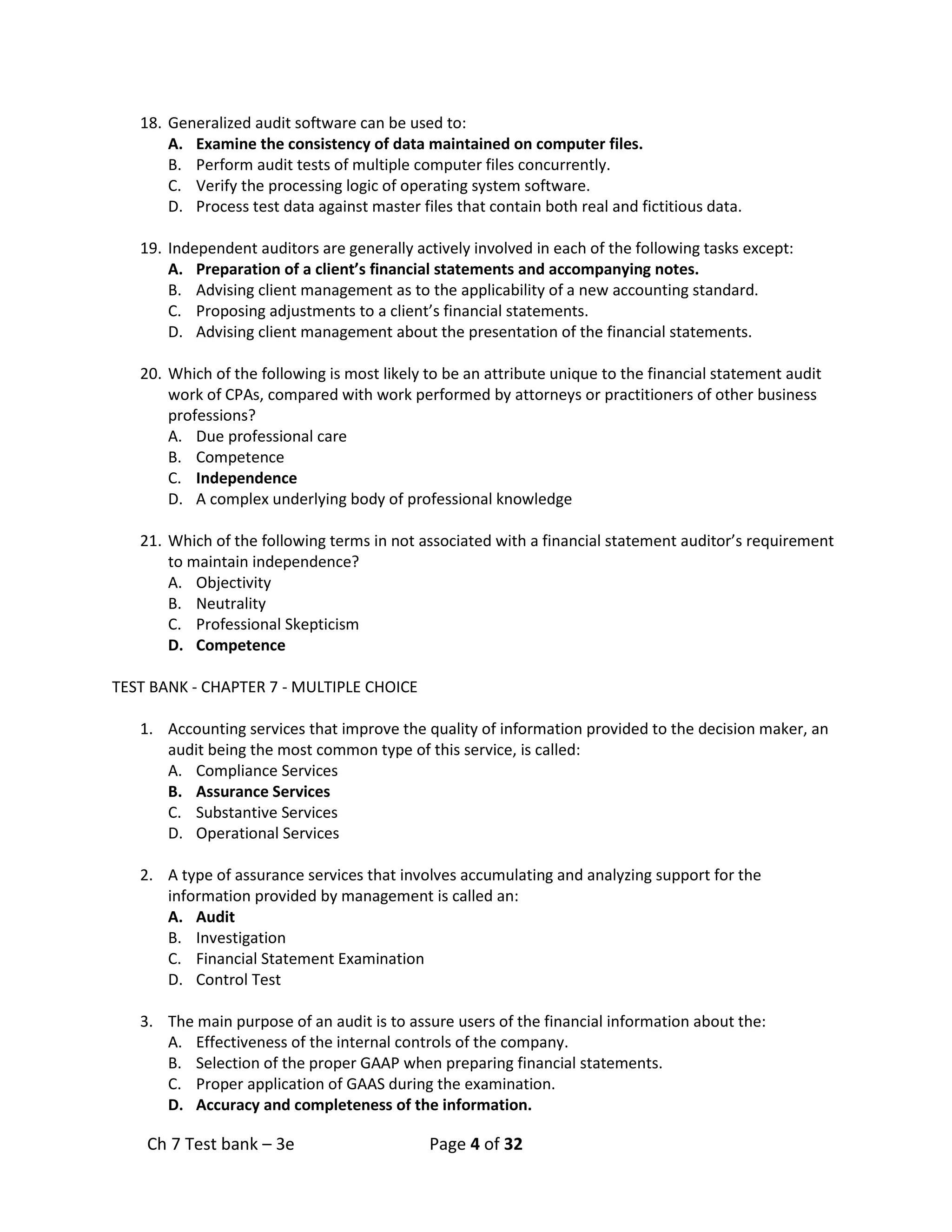 Ch 7 Test bank – 3e Page 4 of 32
18. Generalized audit software can be used to:
A. Examine the consistency of data maintained on computer files.
B. Perform audit tests of multiple computer files concurrently.
C. Verify the processing logic of operating system software.
D. Process test data against master files that contain both real and fictitious data.
19. Independent auditors are generally actively involved in each of the following tasks except:
A. Preparation of a client’s financial statements and accompanying notes.
B. Advising client management as to the applicability of a new accounting standard.
C. Proposing adjustments to a client’s financial statements.
D. Advising client management about the presentation of the financial statements.
20. Which of the following is most likely to be an attribute unique to the financial statement audit
work of CPAs, compared with work performed by attorneys or practitioners of other business
professions?
A. Due professional care
B. Competence
C. Independence
D. A complex underlying body of professional knowledge
21. Which of the following terms in not associated with a financial statement auditor’s requirement
to maintain independence?
A. Objectivity
B. Neutrality
C. Professional Skepticism
D. Competence
TEST BANK - CHAPTER 7 - MULTIPLE CHOICE
1. Accounting services that improve the quality of information provided to the decision maker, an
audit being the most common type of this service, is called:
A. Compliance Services
B. Assurance Services
C. Substantive Services
D. Operational Services
2. A type of assurance services that involves accumulating and analyzing support for the
information provided by management is called an:
A. Audit
B. Investigation
C. Financial Statement Examination
D. Control Test
3. The main purpose of an audit is to assure users of the financial information about the:
A. Effectiveness of the internal controls of the company.
B. Selection of the proper GAAP when preparing financial statements.
C. Proper application of GAAS during the examination.
D. Accuracy and completeness of the information.
 