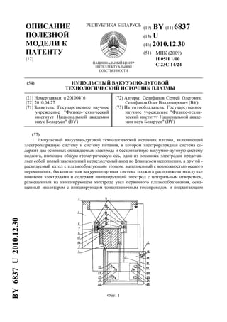 ОПИСАНИЕ
ПОЛЕЗНОЙ
МОДЕЛИ К
ПАТЕНТУ
(12)
РЕСПУБЛИКА БЕЛАРУСЬ
НАЦИОНАЛЬНЫЙ ЦЕНТР
ИНТЕЛЛЕКТУАЛЬНОЙ
СОБСТВЕННОСТИ
(19) BY (11) 6837
(13) U
(46) 2010.12.30
(51) МПК (2009)
H 05H 1/00
C 23C 14/24
(54) ИМПУЛЬСНЫЙ ВАКУУМНО-ДУГОВОЙ
ТЕХНОЛОГИЧЕСКИЙ ИСТОЧНИК ПЛАЗМЫ
(21) Номер заявки: u 20100416
(22) 2010.04.27
(71) Заявитель: Государственное научное
учреждение "Физико-технический
институт Национальной академии
наук Беларуси" (BY)
(72) Авторы: Селифанов Сергей Олегович;
Селифанов Олег Владимирович (BY)
(73) Патентообладатель: Государственное
научное учреждение "Физико-техни-
ческий институт Национальной акаде-
мии наук Беларуси" (BY)
(57)
1. Импульсный вакуумно-дуговой технологический источник плазмы, включающий
электроразрядную систему и систему питания, в котором электроразрядная система со-
держит два основных охлаждаемых электрода и бесконтактную вакуумно-дуговую систему
поджига, имеющие общую геометрическую ось, один из основных электродов представ-
ляет собой полый заземленный нерасходуемый анод во фланцевом исполнении, а другой -
расходуемый катод с плазмообразующим торцом, выполненный с возможностью осевого
перемещения, бесконтактная вакуумно-дуговая система поджига расположена между ос-
новными электродами и содержит инициирующий электрод с центральным отверстием,
размещенный на инициирующем электроде узел первичного плазмообразования, осна-
щенный изолятором с инициирующим тонкопленочным токопроводом и поджигающим
Фиг. 1
BY6837U2010.12.30
 