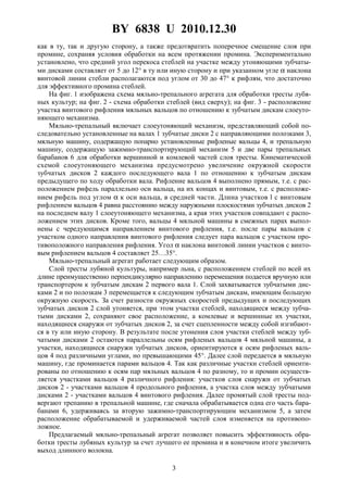 BY 6838 U 2010.12.30
3
как в ту, так и другую сторону, а также предотвратить поперечное смещение слоя при
промине, сохраняя условия обработки на всем протяжении промина. Экспериментально
установлено, что средний угол перекоса стеблей на участке между утоняющими зубчаты-
ми дисками составляет от 5 до 12° в ту или иную сторону и при указанном угле α наклона
винтовой линии стебли располагаются под углом от 30 до 47° к рифлям, что достаточно
для эффективного промина стеблей.
На фиг. 1 изображена схема мяльно-трепального агрегата для обработки тресты лубя-
ных культур; на фиг. 2 - схема обработки стеблей (вид сверху); на фиг. 3 - расположение
участка винтового рифления мяльных вальцов по отношению к зубчатым дискам слоеуто-
няющего механизма.
Мяльно-трепальный включает слоеутоняющий механизм, представляющий собой по-
следовательно установленные на валах 1 зубчатые диски 2 с направляющими полозками 3,
мяльную машину, содержащую попарно установленные рифленые вальцы 4, и трепальную
машину, содержащую зажимно-транспортирующий механизм 5 и две пары трепальных
барабанов 6 для обработки вершинной и комлевой частей слоя тресты. Кинематической
схемой слоеутоняющего механизма предусмотрено увеличение окружной скорости
зубчатых дисков 2 каждого последующего вала 1 по отношению к зубчатым дискам
предыдущего по ходу обработки вала. Рифление вальцов 4 выполнено прямым, т.е. с рас-
положением рифель параллельно оси вальца, на их концах и винтовым, т.е. с расположе-
нием рифель под углом α к оси вальца, в средней части. Длина участков l с винтовым
рифлением вальцов 4 равна расстоянию между наружными плоскостями зубчатых дисков 2
на последнем валу 1 слоеутоняющего механизма, а края этих участков совпадают с распо-
ложением этих дисков. Кроме того, вальцы 4 мяльной машины в смежных парах выпол-
нены с чередующимся направлением винтового рифления, т.е. после пары вальцов с
участком одного направления винтового рифления следует пара вальцов с участком про-
тивоположного направления рифления. Угол α наклона винтовой линии участков с винто-
вым рифлением вальцов 4 составляет 25…35°.
Мяльно-трепальный агрегат работает следующим образом.
Слой тресты лубяной культуры, например льна, с расположением стеблей по всей их
длине преимущественно перпендикулярно направлению перемещения подается вручную или
транспортером к зубчатым дискам 2 первого вала 1. Слой захватывается зубчатыми дис-
ками 2 и по полозкам 3 перемещается к следующим зубчатым дискам, имеющим большую
окружную скорость. За счет разности окружных скоростей предыдущих и последующих
зубчатых дисков 2 слой утоняется, при этом участки стеблей, находящиеся между зубча-
тыми дисками 2, сохраняют свое расположение, а комлевые и вершинные их участки,
находящиеся снаружи от зубчатых дисков 2, за счет сцепленности между собой изгибают-
ся в ту или иную сторону. В результате после утонения слоя участки стеблей между зуб-
чатыми дисками 2 остаются параллельны осям рифленых вальцов 4 мяльной машины, а
участки, находящиеся снаружи зубчатых дисков, ориентируются к осям рифленых валь-
цов 4 под различными углами, но превышающими 45°. Далее слой передается в мяльную
машину, где проминается парами вальцов 4. Так как различные участки стеблей ориенти-
рованы по отношению к осям пар мяльных вальцов 4 по разному, то и промин осуществ-
ляется участками вальцов 4 различного рифления: участков слоя снаружи от зубчатых
дисков 2 - участками вальцов 4 продольного рифления, а участка слоя между зубчатыми
дисками 2 - участками вальцов 4 винтового рифления. Далее промятый слой тресты под-
вергают трепанию в трепальной машине, где сначала обрабатывается одна его часть бара-
банами 6, удерживаясь за вторую зажимно-транспортирующим механизмом 5, а затем
расположение обрабатываемой и удерживаемой частей слоя изменяется на противопо-
ложное.
Предлагаемый мяльно-трепальный агрегат позволяет повысить эффективность обра-
ботки тресты лубяных культур за счет лучшего ее промина и в конечном итоге увеличить
выход длинного волокна.
 