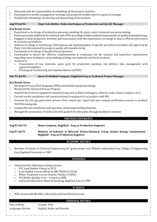  Entrusted with the responsibility of scheduling all the projects activities
 Participated in weekly management meetings and prepared weekly reports to general manager
 Handled the scheduling, monitoring and dispatching of the products
Aug’99-Jul’06 Pepsi Cola Bottler, Baku-Azerbaijan as Production and QA/QC Manager
Key Result Areas:
 Functioned as In-charge of production planning, entailing CO2 plant, water treatment and syrup making.
 Performed yearly audited by the technical unit of PCI according to Pepsi standard requirements on quality & manufacturing
 Engaged in daily production activities and maintenance with the maintenance in-charge to ensure effective preventive
& corrective procedures
 Acted as In-charge of monitoring, following-up and implementation of specific procedures provided and approved by
Pepsi Cola International focusing on quality and manufacturing
 Functioned as In-charge of Quality Plan preparation
 Coordinated to ensure the effective implementation & compliance for the analysis and inspection requirements
regarding water treatment, syrup making, packing, raw materials and finish products
 Involved in:
o Procurement of raw materials, spare parts for production machines and delivery time management with
approved suppliers
o Finish good warehousing and implementation of (FIFO)
Nov’93-Jul’99 Basel Al-Haddad Company, Baghdad-Iraq as Technical Project Manager
Key Result Areas:
 Developed Process Flow Diagrams (PFD) and detailed equipment design
 Monitored the Chemical Process Projects
 Handled the in-house equipment manufacturing such as (heat exchangers, columns, tanks, mixers, hoppers, etc.)
 Carried out the installation and commissioning of equipment in accordance with PID
 Oversaw the CO2 gas generation process from natural gas, liquid fuel and eventual purification process to produce
99.999% food grade
 Looked after the installation and operation of beverage bottling factories
 Managed the production of medical Alcohol grade from date palm, through distillation columns
PREVIOUS EXPERIENCE
Aug’91-Oct’93 Bisan Company, Baghdad – Iraq as Production Engineer
Sep’87-Jul’91 Ministry of Industry & Minerals (Petro-Chemical 3-Iraq Atomic Energy Commission) -
Baghdad - Iraq as Production Engineer
ACADEMIC DETAILS
 Bachelor of Science in Chemical Engineering (4th grade project was Phthalic anhydride) from College of Engineering,
Iraq, Baghdad University in 1987
TRAININGS
 Underwent the following training courses:
o FSC Lead Auditor Course in 2015
o Lead Auditor Course (IRCA) by BM TRADA in 2010)
o Water Treatment Course Chourlu, Turkey in 2002)
o PCI Bottler Quality, Cork – Ireland in 2000
o Safety and Hazardous Material handling, Baghdad, Iraq in 1989
IT SKILLS
 Well versed with MS Office (Word/Excel/PowerPoint/Access)
PERSONAL DETAILS
Date of Birth: 11 June, 1965
Languages Known: English, Arabic and Russian
 