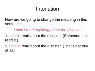 Intonation
How are we going to change the meaning in this
sentence:
I didn't read anything about the disaster.
1. I didn't read about the disaster. (Someone else
read it.)
2. I didn't read about the disaster. (That's not true
at all.)
 