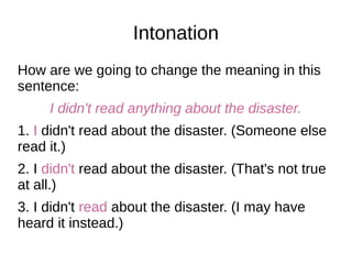 Intonation
How are we going to change the meaning in this
sentence:
I didn't read anything about the disaster.
1. I didn't read about the disaster. (Someone else
read it.)
2. I didn't read about the disaster. (That's not true
at all.)
3. I didn't read about the disaster. (I may have
heard it instead.)
 