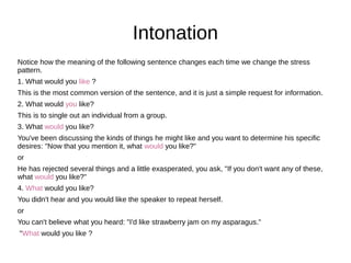 Notice how the meaning of the following sentence changes each time we change the stress
pattern.
1. What would you like ?
This is the most common version of the sentence, and it is just a simple request for information.
2. What would you like?
This is to single out an individual from a group.
3. What would you like?
You've been discussing the kinds of things he might like and you want to determine his specific
desires: "Now that you mention it, what would you like?"
or
He has rejected several things and a little exasperated, you ask, "If you don't want any of these,
what would you like?"
4. What would you like?
You didn't hear and you would like the speaker to repeat herself.
or
You can't believe what you heard: "I'd like strawberry jam on my asparagus."
"What would you like ?
Intonation
 