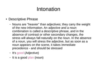 Intonation
● Descriptive Phrase
– Nouns are "heavier" than adjectives; they carry the weight
of the new information. An adjective and a noun
combination is called a descriptive phrase, and in the
absence of contrast or other secondary changes, the
stress will always fall naturally on the noun. In the absence
of a noun, you will stress the adjective, but as soon as a
noun appears on the scene, it takes immediate
precedence - and should be stressed
– It's good (Adjective)
– It is a good plan (noun)
 
