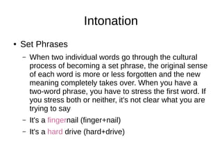 Intonation
● Set Phrases
– When two individual words go through the cultural
process of becoming a set phrase, the original sense
of each word is more or less forgotten and the new
meaning completely takes over. When you have a
two-word phrase, you have to stress the first word. If
you stress both or neither, it's not clear what you are
trying to say
– It's a fingernail (finger+nail)
– It's a hard drive (hard+drive)
 