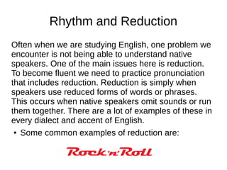 Rhythm and Reduction
Often when we are studying English, one problem we
encounter is not being able to understand native
speakers. One of the main issues here is reduction.
To become fluent we need to practice pronunciation
that includes reduction. Reduction is simply when
speakers use reduced forms of words or phrases.
This occurs when native speakers omit sounds or run
them together. There are a lot of examples of these in
every dialect and accent of English.
● Some common examples of reduction are:
 