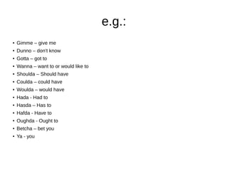 e.g.:
● Gimme – give me
● Dunno – don't know
● Gotta – got to
● Wanna – want to or would like to
● Shoulda – Should have
● Coulda – could have
● Woulda – would have
● Hada - Had to
● Hasda – Has to
● Hafda - Have to
● Oughda - Ought to
● Betcha – bet you
● Ya - you
 