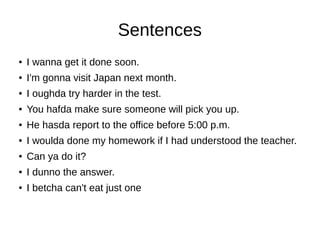 Sentences
● I wanna get it done soon.
● I'm gonna visit Japan next month.
● I oughda try harder in the test.
● You hafda make sure someone will pick you up.
● He hasda report to the office before 5:00 p.m.
● I woulda done my homework if I had understood the teacher.
● Can ya do it?
● I dunno the answer.
● I betcha can't eat just one
 