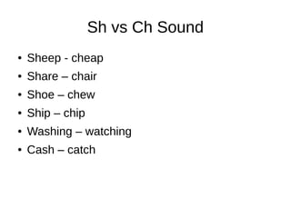 Sh vs Ch Sound
● Sheep - cheap
● Share – chair
● Shoe – chew
● Ship – chip
● Washing – watching
● Cash – catch
 