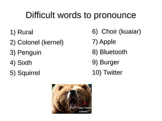 Difficult words to pronounce
1) Rural
2) Colonel (kernel)
3) Penguin
4) Sixth
5) Squirrel
6) Choir (kuaiar)
7) Apple
8) Bluetooth
9) Burger
10) Twitter
 