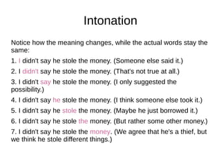 Intonation
Notice how the meaning changes, while the actual words stay the
same:
1. I didn't say he stole the money. (Someone else said it.)
2. I didn't say he stole the money. (That's not true at all.)
3. I didn't say he stole the money. (I only suggested the
possibility.)
4. I didn't say he stole the money. (I think someone else took it.)
5. I didn't say he stole the money. (Maybe he just borrowed it.)
6. I didn't say he stole the money. (But rather some other money.)
7. I didn't say he stole the money. (We agree that he's a thief, but
we think he stole different things.)
 