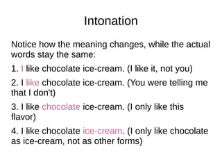 Intonation
Notice how the meaning changes, while the actual
words stay the same:
1. I like chocolate ice-cream. (I like it, not you)
2. I like chocolate ice-cream. (You were telling me
that I don't)
3. I like chocolate ice-cream. (I only like this
flavor)
4. I like chocolate ice-cream. (I only like chocolate
as ice-cream, not as other forms)
 