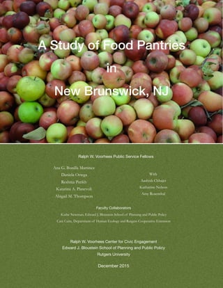 A Study of Food Pantries
in
New Brunswick, NJ
Ralph W. Voorhees Public Service Fellows
Ana G. Bonilla Martinez
Daniela Ortega
Reshma Parikh
Katarina A. Piasevoli
Abigail M. Thompson
With
Aashish Chhajer
Katharine Nelson
Amy Rosenthal
Faculty Collaborators

Kathe Newman, Edward J. Bloustein School of Planning and Public Policy
Cara Cuite, Department of Human Ecology and Rutgers Cooperative Extension
Ralph W. Voorhees Center for Civic Engagement

Edward J. Bloustein School of Planning and Public Policy

Rutgers University

December 2015
 