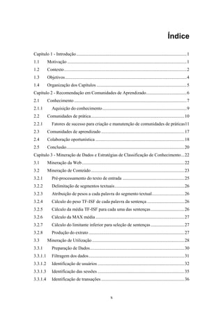 x
Índice
Capítulo 1 - Introdução..................................................................................................1
1.1 Motivação ..........................................................................................................1
1.2 Contexto.............................................................................................................2
1.3 Objetivos............................................................................................................4
1.4 Organização dos Capítulos ................................................................................5
Capítulo 2 - Recomendação em Comunidades de Aprendizado....................................6
2.1 Conhecimento ....................................................................................................7
2.1.1 Aquisição do conhecimento...........................................................................9
2.2 Comunidades de prática...................................................................................10
2.2.1 Fatores de sucesso para criação e manutenção de comunidades de práticas11
2.3 Comunidades de aprendizado ..........................................................................17
2.4 Colaboração oportunística ...............................................................................18
2.5 Conclusão.........................................................................................................20
Capítulo 3 - Mineração de Dados e Estratégias de Classificação de Conhecimento...22
3.1 Mineração da Web...........................................................................................22
3.2 Mineração de Conteúdo...................................................................................23
3.2.1 Pré-processamento do texto de entrada .......................................................25
3.2.2 Delimitação de segmentos textuais..............................................................26
3.2.3 Atribuição de pesos a cada palavra do segmento textual.............................26
3.2.4 Cálculo do peso TF-ISF de cada palavra da sentença .................................26
3.2.5 Cálculo da média TF-ISF para cada uma das sentenças..............................26
3.2.6 Cálculo da MAX média ...............................................................................27
3.2.7 Cálculo do limitante inferior para seleção de sentenças..............................27
3.2.8 Produção do extrato .....................................................................................27
3.3 Mineração de Utilização ..................................................................................28
3.3.1 Preparação de Dados....................................................................................30
3.3.1.1 Filtragem dos dados.....................................................................................31
3.3.1.2 Identificação de usuários .............................................................................32
3.3.1.3 Identificação das sessões .............................................................................35
3.3.1.4 Identificação de transações ..........................................................................36
 