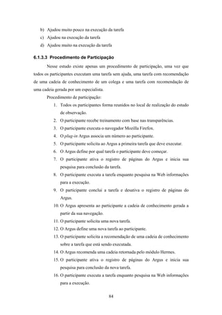 84
b) Ajudou muito pouco na execução da tarefa
c) Ajudou na execução da tarefa
d) Ajudou muito na execução da tarefa
6.1.3.3 Procedimento de Participação
Nesse estudo existe apenas um procedimento de participação, uma vez que
todos os participantes executam uma tarefa sem ajuda, uma tarefa com recomendação
de uma cadeia de conhecimento de um colega e uma tarefa com recomendação de
uma cadeia gerada por um especialista.
Procedimento de participação:
1. Todos os participantes forma reunidos no local de realização do estudo
de observação.
2. O participante recebe treinamento com base nas transparências.
3. O participante executa o navegador Mozilla Firefox.
4. O plug-in Argus associa um número ao participante.
5. O participante solicita ao Argus a primeira tarefa que deve executar.
6. O Argus define por qual tarefa o participante deve começar.
7. O participante ativa o registro de páginas do Argus e inicia sua
pesquisa para conclusão da tarefa.
8. O participante executa a tarefa enquanto pesquisa na Web informações
para a execução.
9. O participante conclui a tarefa e desativa o registro de páginas do
Argus.
10. O Argus apresenta ao participante a cadeia de conhecimento gerada a
partir da sua navegação.
11. O participante solicita uma nova tarefa.
12. O Argus define uma nova tarefa ao participante.
13. O participante solicita a recomendação de uma cadeia de conhecimento
sobre a tarefa que está sendo executada.
14. O Argus recomenda uma cadeia retornada pelo módulo Hermes.
15. O participante ativa o registro de páginas do Argus e inicia sua
pesquisa para conclusão da nova tarefa.
16. O participante executa a tarefa enquanto pesquisa na Web informações
para a execução.
 