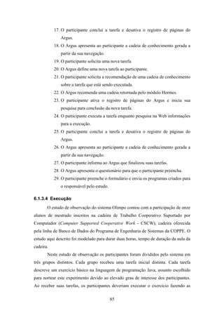 85
17. O participante conclui a tarefa e desativa o registro de páginas do
Argus.
18. O Argus apresenta ao participante a cadeia de conhecimento gerada a
partir da sua navegação.
19. O participante solicita uma nova tarefa.
20. O Argus define uma nova tarefa ao participante.
21. O participante solicita a recomendação de uma cadeia de conhecimento
sobre a tarefa que está sendo executada.
22. O Argus recomenda uma cadeia retornada pelo módulo Hermes.
23. O participante ativa o registro de páginas do Argus e inicia sua
pesquisa para conclusão da nova tarefa.
24. O participante executa a tarefa enquanto pesquisa na Web informações
para a execução.
25. O participante conclui a tarefa e desativa o registro de páginas do
Argus.
26. O Argus apresenta ao participante a cadeia de conhecimento gerada a
partir da sua navegação.
27. O participante informa ao Argus que finalizou suas tarefas.
28. O Argus apresenta o questionário para que o participante preencha.
29. O participante preenche o formulário e envia os programas criados para
o responsável pelo estudo.
6.1.3.4 Execução
O estudo de observação do sistema Olimpo contou com a participação de onze
alunos de mestrado inscritos na cadeira de Trabalho Cooperativo Suportado por
Computador (Computer Supported Cooperative Work - CSCW), cadeira oferecida
pela linha de Banco de Dados do Programa de Engenharia de Sistemas da COPPE. O
estudo aqui descrito foi modelado para durar duas horas, tempo de duração da aula da
cadeira.
Neste estudo de observação os participantes foram divididos pelo sistema em
três grupos distintos. Cada grupo recebeu uma tarefa inicial distinta. Cada tarefa
descreve um exercício básico na linguagem de programação Java, assunto escolhido
para nortear este experimento devido ao elevado grau de interesse dos participantes.
Ao receber suas tarefas, os participantes deveriam executar o exercício fazendo as
 