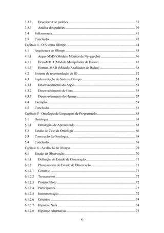 xi
3.3.2 Descoberta de padrões .................................................................................37
3.3.3 Análise dos padrões .....................................................................................39
3.4 Folksonomia.....................................................................................................41
3.5 Conclusão.........................................................................................................42
Capítulo 4 - O Sistema Olimpo....................................................................................44
4.1 Arquitetura do Olimpo.....................................................................................45
4.1.1 Argus-MMN (Módulo Monitor de Navegação) ..........................................46
4.1.2 Hera-MMD (Módulo Manipulador de Dados) ............................................47
4.1.3 Hermes-MAD (Módulo Analisador de Dados) ...........................................48
4.2 Sistema de recomendação de IO......................................................................52
4.3 Implementação do Sistema Olimpo.................................................................53
4.3.1 Desenvolvimento do Argus .........................................................................53
4.3.2 Desenvolvimento de Hera............................................................................55
4.3.3 Desenvolvimento do Hermes.......................................................................57
4.4 Exemplo...........................................................................................................59
4.5 Conclusão.........................................................................................................61
Capítulo 5 - Ontologia de Linguagem de Programação...............................................63
5.1 Ontologia..........................................................................................................63
5.1.1 Ontologias de Aprendizado .........................................................................65
5.2 Estudo de Caso da Ontologia...........................................................................66
5.3 Construção da Ontologia..................................................................................68
5.4 Conclusão.........................................................................................................68
Capítulo 6 - Avaliação do Olimpo...............................................................................70
6.1 Estudo de Observação......................................................................................70
6.1.1 Definição do Estudo de Observação............................................................71
6.1.2 Planejamento do Estudo de Observação......................................................71
6.1.2.1 Contexto.......................................................................................................71
6.1.2.2 Treinamento.................................................................................................72
6.1.2.3 Projeto Piloto ...............................................................................................72
6.1.2.4 Participantes.................................................................................................72
6.1.2.5 Instrumentação.............................................................................................72
6.1.2.6 Critérios .......................................................................................................74
6.1.2.7 Hipótese Nula ..............................................................................................74
6.1.2.8 Hipótese Alternativa ....................................................................................75
 