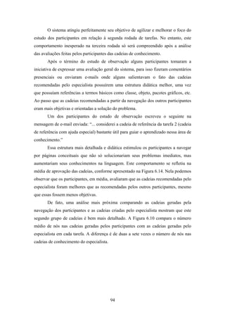 94
O sistema atingiu perfeitamente seu objetivo de agilizar e melhorar o foco do
estudo dos participantes em relação à segunda rodada de tarefas. No entanto, este
comportamento inesperado na terceira rodada só será compreendido após a análise
das avaliações feitas pelos participantes das cadeias de conhecimento.
Após o término do estudo de observação alguns participantes tomaram a
iniciativa de expressar uma avaliação geral do sistema, para isso fizeram comentários
presenciais ou enviaram e-mails onde alguns salientavam o fato das cadeias
recomendadas pelo especialista possuírem uma estrutura didática melhor, uma vez
que possuíam referências a termos básicos como classe, objeto, pacotes gráficos, etc.
Ao passo que as cadeias recomendadas a partir da navegação dos outros participantes
eram mais objetivas e orientadas a solução do problema.
Um dos participantes do estudo de observação escreveu o seguinte na
mensagem de e-mail enviada: “... considerei a cadeia de referência da tarefa 2 (cadeia
de referência com ajuda especial) bastante útil para guiar o aprendizado nessa área de
conhecimento.”
Essa estrutura mais detalhada e didática estimulou os participantes a navegar
por páginas conceituais que não só solucionariam seus problemas imediatos, mas
aumentariam seus conhecimentos na linguagem. Este comportamento se refletiu na
média de aprovação das cadeias, conforme apresentado na Figura 6.14. Nela podemos
observar que os participantes, em média, avaliaram que as cadeias recomendadas pelo
especialista foram melhores que as recomendadas pelos outros participantes, mesmo
que essas fossem menos objetivas.
De fato, uma análise mais próxima comparando as cadeias geradas pela
navegação dos participantes e as cadeias criadas pelo especialista mostram que este
segundo grupo de cadeias é bem mais detalhado. A Figura 6.10 compara o número
médio de nós nas cadeias geradas pelos participantes com as cadeias geradas pelo
especialista em cada tarefa. A diferença é de duas a sete vezes o número de nós nas
cadeias de conhecimento do especialista.
 