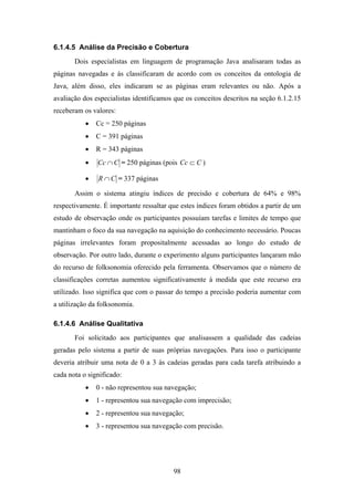 98
6.1.4.5 Análise da Precisão e Cobertura
Dois especialistas em linguagem de programação Java analisaram todas as
páginas navegadas e às classificaram de acordo com os conceitos da ontologia de
Java, além disso, eles indicaram se as páginas eram relevantes ou não. Após a
avaliação dos especialistas identificamos que os conceitos descritos na seção 6.1.2.15
receberam os valores:
• Cc = 250 páginas
• C = 391 páginas
• R = 343 páginas
• CCc ∩ = 250 páginas (pois CCc ⊂ )
• CR ∩ = 337 páginas
Assim o sistema atingiu índices de precisão e cobertura de 64% e 98%
respectivamente. É importante ressaltar que estes índices foram obtidos a partir de um
estudo de observação onde os participantes possuíam tarefas e limites de tempo que
mantinham o foco da sua navegação na aquisição do conhecimento necessário. Poucas
páginas irrelevantes foram propositalmente acessadas ao longo do estudo de
observação. Por outro lado, durante o experimento alguns participantes lançaram mão
do recurso de folksonomia oferecido pela ferramenta. Observamos que o número de
classificações corretas aumentou significativamente à medida que este recurso era
utilizado. Isso significa que com o passar do tempo a precisão poderia aumentar com
a utilização da folksonomia.
6.1.4.6 Análise Qualitativa
Foi solicitado aos participantes que analisassem a qualidade das cadeias
geradas pelo sistema a partir de suas próprias navegações. Para isso o participante
deveria atribuir uma nota de 0 a 3 às cadeias geradas para cada tarefa atribuindo a
cada nota o significado:
• 0 - não representou sua navegação;
• 1 - representou sua navegação com imprecisão;
• 2 - representou sua navegação;
• 3 - representou sua navegação com precisão.
 