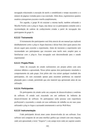 101
navegação relacionada à execução da tarefa e contabilizará o tempo necessário e o
número de páginas visitadas para a sua conclusão. Além disso, registraremos quantos
usuários conseguiram executar a tarefa completamente.
Em seguida, o grupo B irá executar a mesma tarefa, também utilizando o
Mozilla Firefox com o plug-in Argus, mas dessa vez os participantes contarão com a
recomendação de cadeias de conhecimento criadas a partir da navegação dos
participantes do grupo A.
6.2.2.2 Treinamento
O treinamento dos participantes será feito através de um manual que explicará
detalhadamente como o plug-in Argus funciona e deixar bem claro quais passos eles
devem seguir para executar o experimento. Antes de iniciarem o experimento será
recomendado aos participantes que executem uma tarefa mais simples para se
familiarizar com o plug-in. Essa navegação será desconsiderada para o estudo
experimental.
6.2.2.3 Projeto Piloto
Antes da execução do estudo realizaremos um projeto piloto com uma
estrutura idêntica a apresentada. Nesse piloto apenas dois participantes simularão o
comportamento de cada grupo. Este piloto não visa extrair qualquer resultado dos
participantes, ele será executado apenas para encontrar problemas no material
planejado para o estudo, permitindo que este material seja aprimorado antes de sua
utilização.
6.2.2.4 Participantes
Os participantes do estudo serão um conjunto de desenvolvedores e analistas
de software. O estudo será executado em um ambiente da indústria de
desenvolvimento de software. Os participantes serão pessoas com experiência
profissional e executarão o estudo em seus ambientes de trabalho ou em suas casas
utilizando o plug-in Argus e acessando remotamente o serviço Web Hera.
6.2.2.5 Instrumentação
Cada participante deverá atuar como desenvolvedor de um software. Esse
software será composto de um uma interface gráfica que contará com uma etiqueta,
onde será apresentado o texto “Arquivo” e um campo texto onde um suposto usuário
 