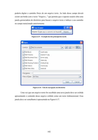 102
poderia digitar o caminho físico de um arquivo texto. Ao lado desse campo deverá
existir um botão com o texto “Arquivo...” que permita que o suposto usuário abra uma
janela gerenciadora de diretórios para buscar o arquivo texto e indicar o seu caminho
no campo mencionado anteriormente.
Figura 6.15 – Exemplo da tela principal da tarefa
Figura 6.16 - Tela de navegação em diretórios
Uma vez que um arquivo texto for escolhido uma nova janela deve ser exibida
apresentando o conteúdo desse arquivo exibido como um texto tridimensional. Essa
janela deve ser semelhante à apresentada na Figura 6.17.
 