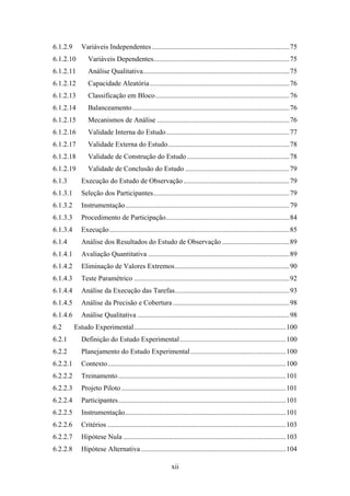 xii
6.1.2.9 Variáveis Independentes..............................................................................75
6.1.2.10 Variáveis Dependentes.............................................................................75
6.1.2.11 Análise Qualitativa...................................................................................75
6.1.2.12 Capacidade Aleatória...............................................................................76
6.1.2.13 Classificação em Bloco............................................................................76
6.1.2.14 Balanceamento.........................................................................................76
6.1.2.15 Mecanismos de Análise ...........................................................................76
6.1.2.16 Validade Interna do Estudo......................................................................77
6.1.2.17 Validade Externa do Estudo.....................................................................78
6.1.2.18 Validade de Construção do Estudo..........................................................78
6.1.2.19 Validade de Conclusão do Estudo ...........................................................79
6.1.3 Execução do Estudo de Observação............................................................79
6.1.3.1 Seleção dos Participantes.............................................................................79
6.1.3.2 Instrumentação.............................................................................................79
6.1.3.3 Procedimento de Participação......................................................................84
6.1.3.4 Execução......................................................................................................85
6.1.4 Análise dos Resultados do Estudo de Observação ......................................89
6.1.4.1 Avaliação Quantitativa ................................................................................89
6.1.4.2 Eliminação de Valores Extremos.................................................................90
6.1.4.3 Teste Paramétrico ........................................................................................92
6.1.4.4 Análise da Execução das Tarefas.................................................................93
6.1.4.5 Análise da Precisão e Cobertura ..................................................................98
6.1.4.6 Análise Qualitativa ......................................................................................98
6.2 Estudo Experimental......................................................................................100
6.2.1 Definição do Estudo Experimental............................................................100
6.2.2 Planejamento do Estudo Experimental......................................................100
6.2.2.1 Contexto.....................................................................................................100
6.2.2.2 Treinamento...............................................................................................101
6.2.2.3 Projeto Piloto .............................................................................................101
6.2.2.4 Participantes...............................................................................................101
6.2.2.5 Instrumentação...........................................................................................101
6.2.2.6 Critérios .....................................................................................................103
6.2.2.7 Hipótese Nula ............................................................................................103
6.2.2.8 Hipótese Alternativa ..................................................................................104
 