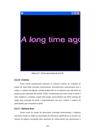 103
Figura 6.17 - Tela de apresentação de texto 3D
6.2.2.6 Critérios
Nesse estudo experimental usaremos os mesmos critérios de avaliação do
estudo de observação realizado anteriormente. Reconhecemos anteriormente que o
tempo e o número de páginas visitadas podem não ser os aspectos mais relevantes na
pesquisa para realização das tarefas. Então, considerando que nesse estudo a tarefa é
mais complexa e, portanto, exigirá mais tempo, acrescentamos um limite máximo de
tempo para execução da tarefa e acrescentaremos um novo critério: o número de
participantes que concluíram a tarefa.
6.2.2.7 Hipótese Nula
Assim como no estudo de observação executado anteriormente, a hipótese
nula desse estudo se traduz na inexistência de diferenças significativas no tempo e no
número de páginas navegadas para aquisição de conhecimento que permitissem a
 