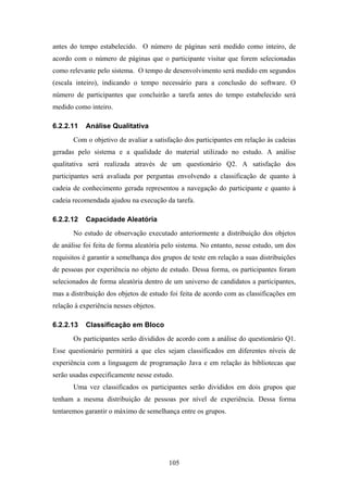 105
antes do tempo estabelecido. O número de páginas será medido como inteiro, de
acordo com o número de páginas que o participante visitar que forem selecionadas
como relevante pelo sistema. O tempo de desenvolvimento será medido em segundos
(escala inteiro), indicando o tempo necessário para a conclusão do software. O
número de participantes que concluirão a tarefa antes do tempo estabelecido será
medido como inteiro.
6.2.2.11 Análise Qualitativa
Com o objetivo de avaliar a satisfação dos participantes em relação às cadeias
geradas pelo sistema e a qualidade do material utilizado no estudo. A análise
qualitativa será realizada através de um questionário Q2. A satisfação dos
participantes será avaliada por perguntas envolvendo a classificação de quanto à
cadeia de conhecimento gerada representou a navegação do participante e quanto à
cadeia recomendada ajudou na execução da tarefa.
6.2.2.12 Capacidade Aleatória
No estudo de observação executado anteriormente a distribuição dos objetos
de análise foi feita de forma aleatória pelo sistema. No entanto, nesse estudo, um dos
requisitos é garantir a semelhança dos grupos de teste em relação a suas distribuições
de pessoas por experiência no objeto de estudo. Dessa forma, os participantes foram
selecionados de forma aleatória dentro de um universo de candidatos a participantes,
mas a distribuição dos objetos de estudo foi feita de acordo com as classificações em
relação à experiência nesses objetos.
6.2.2.13 Classificação em Bloco
Os participantes serão divididos de acordo com a análise do questionário Q1.
Esse questionário permitirá a que eles sejam classificados em diferentes níveis de
experiência com a linguagem de programação Java e em relação às bibliotecas que
serão usadas especificamente nesse estudo.
Uma vez classificados os participantes serão divididos em dois grupos que
tenham a mesma distribuição de pessoas por nível de experiência. Dessa forma
tentaremos garantir o máximo de semelhança entre os grupos.
 