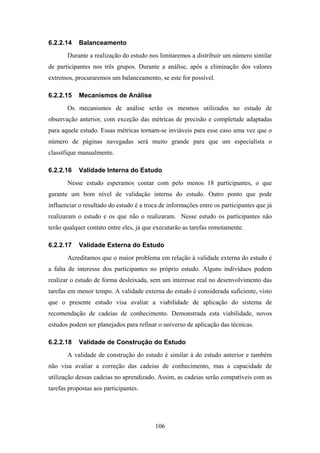 106
6.2.2.14 Balanceamento
Durante a realização do estudo nos limitaremos a distribuir um número similar
de participantes nos três grupos. Durante a análise, após a eliminação dos valores
extremos, procuraremos um balanceamento, se este for possível.
6.2.2.15 Mecanismos de Análise
Os mecanismos de análise serão os mesmos utilizados no estudo de
observação anterior, com exceção das métricas de precisão e completude adaptadas
para aquele estudo. Essas métricas tornam-se inviáveis para esse caso uma vez que o
número de páginas navegadas será muito grande para que um especialista o
classifique manualmente.
6.2.2.16 Validade Interna do Estudo
Nesse estudo esperamos contar com pelo menos 18 participantes, o que
garante um bom nível de validação interna do estudo. Outro ponto que pode
influenciar o resultado do estudo é a troca de informações entre os participantes que já
realizaram o estudo e os que não o realizaram. Nesse estudo os participantes não
terão qualquer contato entre eles, já que executarão as tarefas remotamente.
6.2.2.17 Validade Externa do Estudo
Acreditamos que o maior problema em relação à validade externa do estudo é
a falta de interesse dos participantes no próprio estudo. Alguns indivíduos podem
realizar o estudo de forma desleixada, sem um interesse real no desenvolvimento das
tarefas em menor tempo. A validade externa do estudo é considerada suficiente, visto
que o presente estudo visa avaliar a viabilidade de aplicação do sistema de
recomendação de cadeias de conhecimento. Demonstrada esta viabilidade, novos
estudos podem ser planejados para refinar o universo de aplicação das técnicas.
6.2.2.18 Validade de Construção do Estudo
A validade de construção do estudo é similar à do estudo anterior e também
não visa avaliar a correção das cadeias de conhecimento, mas a capacidade de
utilização dessas cadeias no aprendizado. Assim, as cadeias serão compatíveis com as
tarefas propostas aos participantes.
 