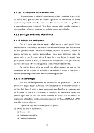 107
6.2.2.19 Validade de Conclusão do Estudo
Não encontramos grandes dificuldades em relação à capacidade de conclusão
do estudo, visto que esta pode ser traçada a partir de um mecanismo de análise
estatística amplamente utilizado, como o teste T (as escalas das variáveis dependentes
e independente assim o permitem). Além disso, o estudo utiliza medidas objetivas, o
que neutraliza a influência humana sobre os dados apurados e analisados.
6.2.3 Execução do Estudo experimental
6.2.3.1 Seleção dos Participantes
Para a presente execução do estudo, selecionamos os participantes dentre
profissionais de tecnologia de informação que exercem diferentes tipos de atividades
na área (desenvolvedores, analistas de sistema, analistas de processo, líderes de
equipe, gerentes de projeto, pesquisadores, etc.), com diferentes graus de
escolaridade, e com diferentes níveis de experiência nos objetos de estudo. Estes
participantes atendem às restrições indicadas no planejamento, visto que todos são
desenvolvedores de software participam do desenvolvimento de softwares.
Os convites foram feitos por e-mail para várias pessoas, que por sua vez
convidaram várias pessoas. Os voluntários responderam o e-mail e receberam o
material necessário para participar do estudo também por e-mail.
6.2.3.2 Instrumentação
Para esse estudo experimental foi desenvolvido um questionário Q1 em JSP
(JavaServer Pages) (SUN, 2006) que ficou armazenado no mesmo servidor que o
serviço Web Hera. O objetivo desse questionário era classificar a experiência dos
participantes em relação à programação, à linguagem de programação Java e aos
tópicos específicos de Java que seriam utilizados no estudo. Ele foi baseado no
questionário utilizado no estudo comparativo realizado por CAMARGO et al. (2006)
que tinha o mesmo objetivo.
O questionário Q1 continha as seguintes perguntas:
1) Qual o seu grau de escolaridade?
a) Ensino Médio.
b) Graduação incompleta.
c) Graduação completa.
 