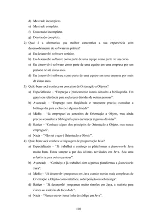 108
d) Mestrado incompleto.
e) Mestrado completo.
f) Doutorado incompleto.
g) Doutorado completo.
2) Qual é a alternativa que melhor caracteriza a sua experiência com
desenvolvimento de software na prática?
a) Eu desenvolvi software sozinho.
b) Eu desenvolvi software como parte de uma equipe como parte de um curso.
c) Eu desenvolvi software como parte de uma equipe em uma empresa por um
período de até cinco anos.
d) Eu desenvolvi software como parte de uma equipe em uma empresa por mais
de cinco anos.
3) Quão bem você conhece os conceitos de Orientação a Objetos?
a) Especializado – “Emprego e praticamente nunca consulto a bibliografia. Em
geral sou referência para esclarecer dúvidas de outras pessoas”.
b) Avançado – “Emprego com freqüência e raramente preciso consultar a
bibliografia para esclarecer alguma dúvida”.
c) Médio – “Já empreguei os conceitos de Orientação a Objeto, mas ainda
preciso consultar a bibliografia para esclarecer algumas dúvidas”.
d) Básico – “Conheço algum dos princípios de Orientação a Objeto, mas nunca
empreguei”.
e) Nada – “Não sei o que é Orientação a Objeto”.
4) Quão bem você conhece a linguagem de programação Java?
a) Especializado – “Já trabalhei e conheço as plataformas e frameworks Java
muito bem. Estou sempre a par das últimas novidades em Java. Sou uma
referência para outras pessoas”.
b) Avançado – “Conheço e já trabalhei com algumas plataformas e frameworks
Java”.
c) Médio – “Já desenvolvi programas em Java usando teorias mais complexas de
Orientação a Objeto como interface, sobreposição ou sobrecarga”.
d) Básico – “Já desenvolvi programas muito simples em Java, a maioria para
cursos ou cadeiras da faculdade”.
e) Nada – “Nunca escrevi uma linha de código em Java”.
 